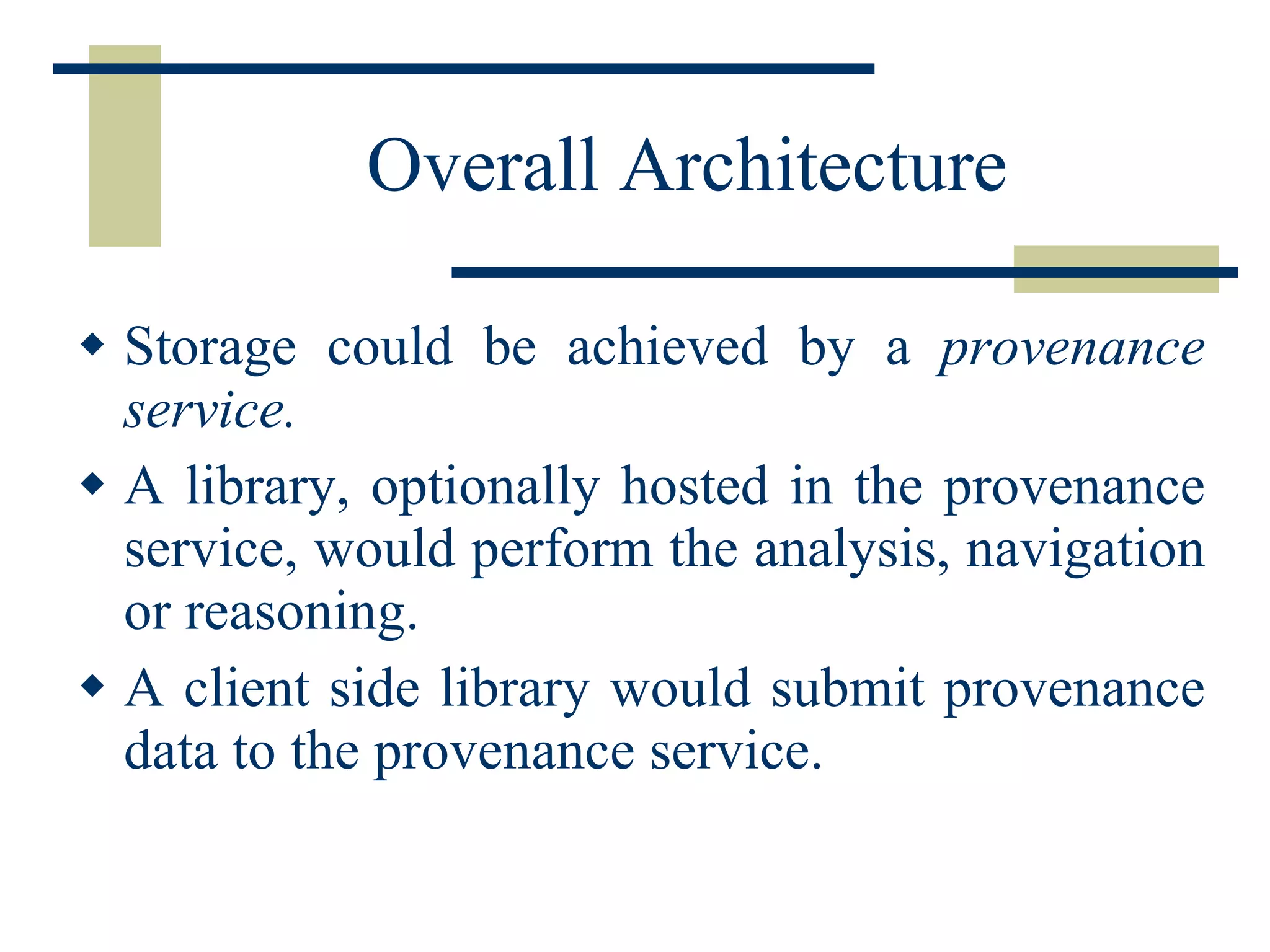Overall Architecture Storage could be achieved by a  provenance service. A library, optionally hosted in the provenance service, would perform the analysis, navigation or reasoning. A client side library would submit provenance data to the provenance service. 