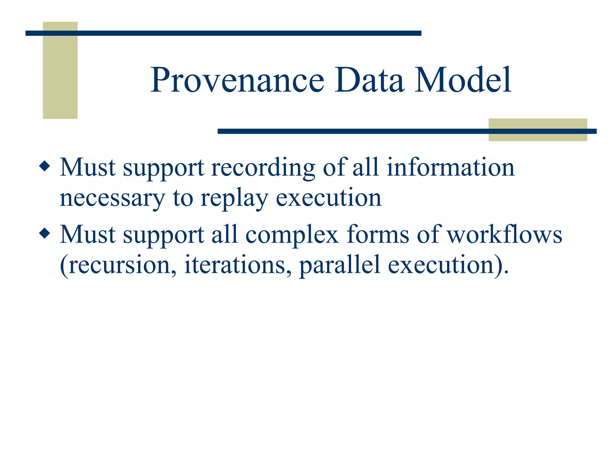 Provenance Data Model Must support recording of all information necessary to replay execution Must support all complex forms of workflows (recursion, iterations, parallel execution). 