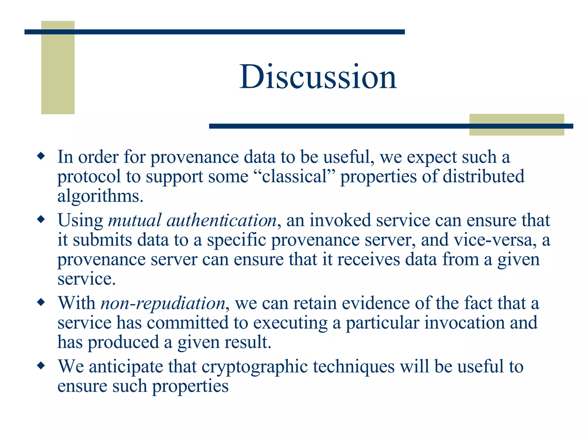 Discussion In order for provenance data to be useful, we expect such a protocol to support some “classical” properties of distributed algorithms.  Using  mutual authentication , an invoked service can ensure that it submits data to a specific provenance server, and vice-versa, a provenance server can ensure that it receives data from a given service.  With  non-repudiation , we can retain evidence of the fact that a service has committed to executing a particular invocation and has produced a given result.  We anticipate that cryptographic techniques will be useful to ensure such properties   