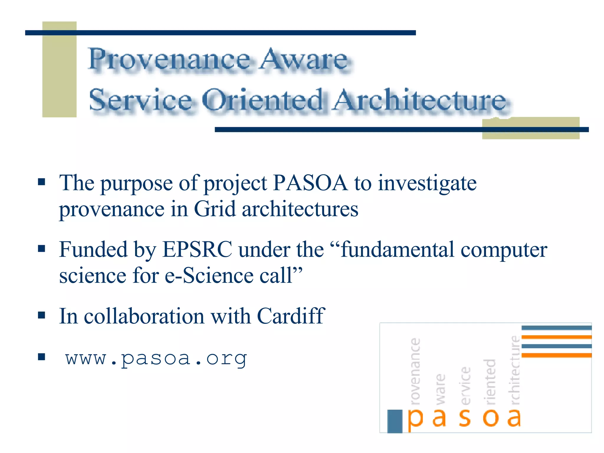 The purpose of project PASOA to investigate provenance in Grid architectures Funded by EPSRC under the “fundamental computer science for e-Science call” In collaboration with Cardiff www.pasoa.org 