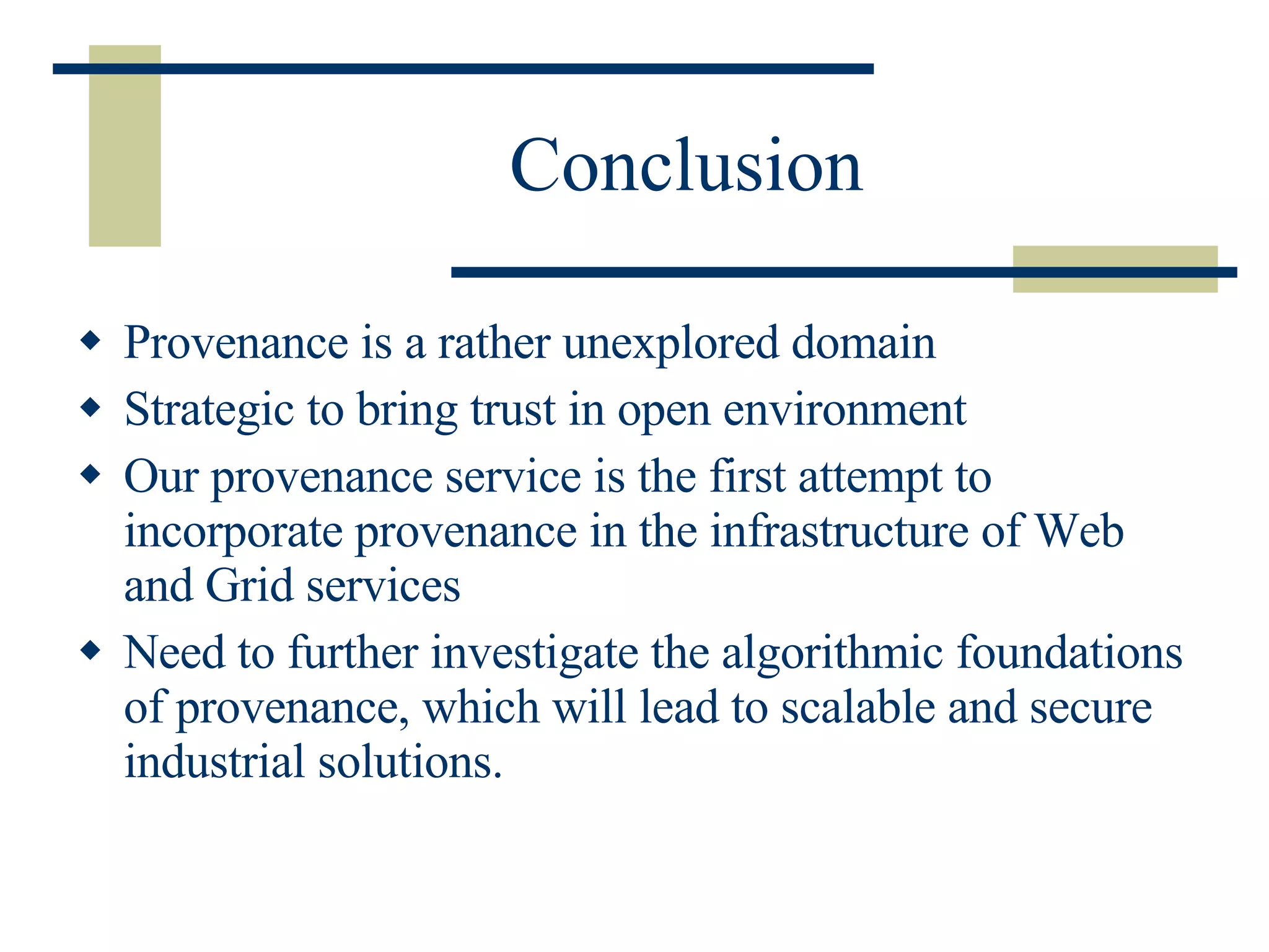 Conclusion Provenance is a rather unexplored domain Strategic to bring trust in open environment Our provenance service is the first attempt to incorporate provenance in the infrastructure of Web and Grid services Need to further investigate the algorithmic foundations of provenance, which will lead to scalable and secure industrial solutions. 