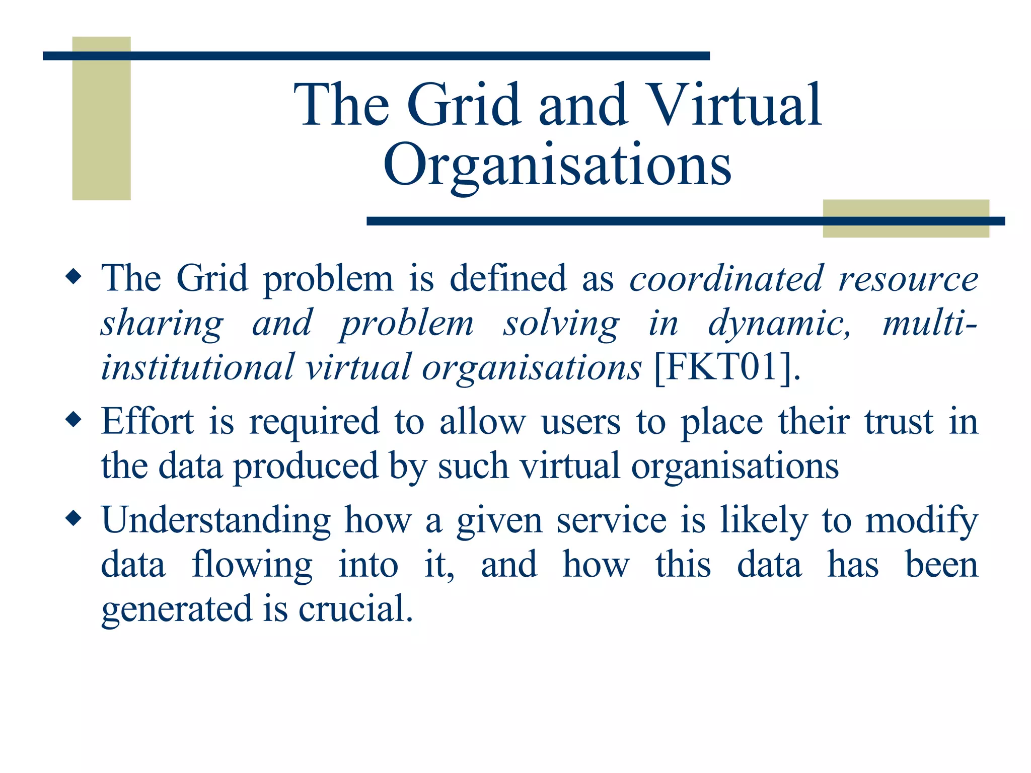 The Grid and Virtual Organisations The Grid problem is defined as  coordinated resource sharing and problem solving in dynamic, multi-institutional virtual organisations  [FKT01].  Effort is required to allow users to place their trust in the data produced by such virtual organisations Understanding how a given service is likely to modify data flowing into it, and how this data has been generated is crucial. 