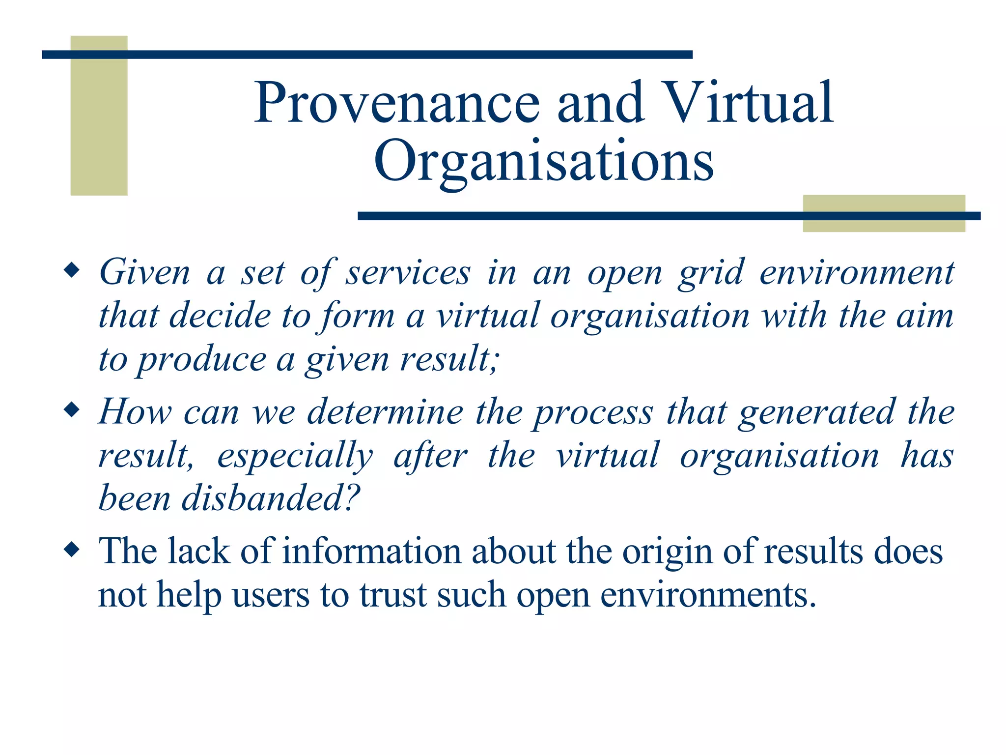 Provenance and Virtual Organisations Given a set of services in an open grid environment that decide to form a virtual organisation with the aim to produce a given result; How can we determine the process that generated the result, especially after the virtual organisation has been disbanded? The lack of information about the origin of results does not help users to trust such open environments. 