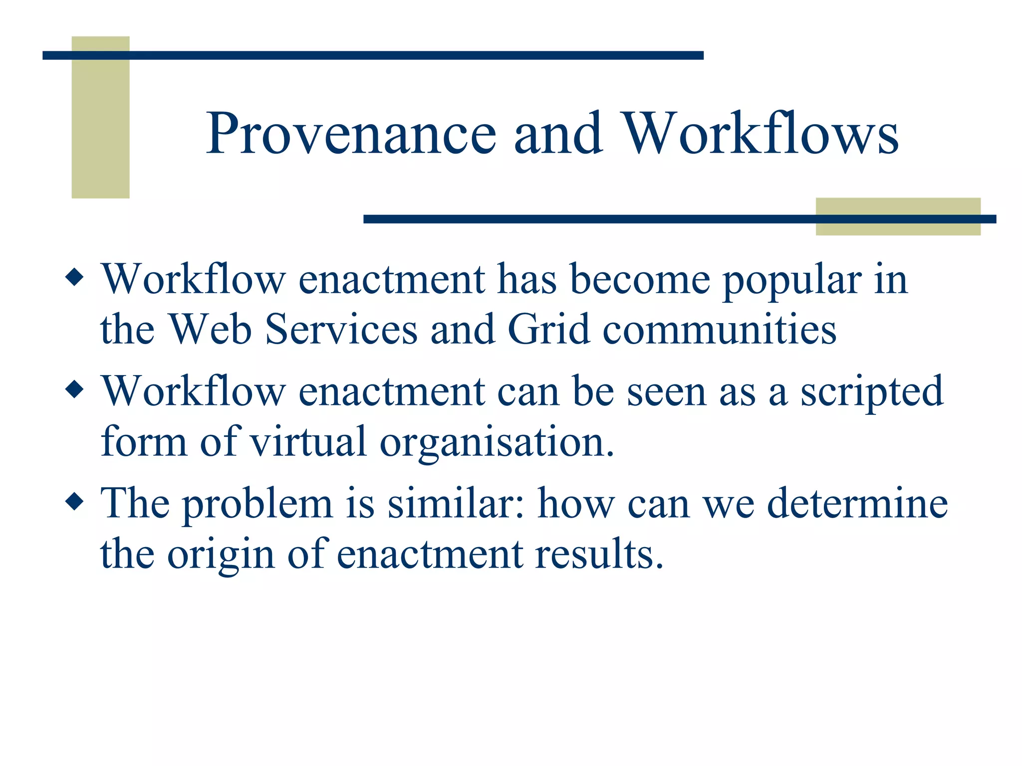 Provenance and Workflows Workflow enactment has become popular in the Web Services and Grid communities Workflow enactment can be seen as a scripted form of virtual organisation. The problem is similar: how can we determine the origin of enactment results. 