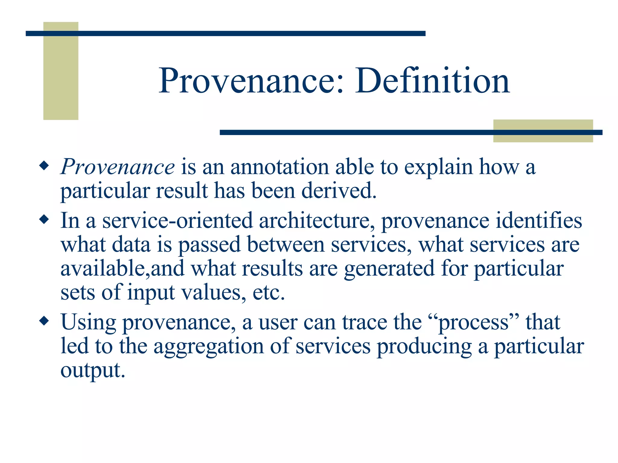 Provenance: Definition Provenance  is an annotation able to explain how a particular result has been derived. In a service-oriented architecture, provenance identifies what data is passed between services, what services are available,and what results are generated for particular sets of input values, etc. Using provenance, a user can trace the “process” that led to the aggregation of services producing a particular output. 