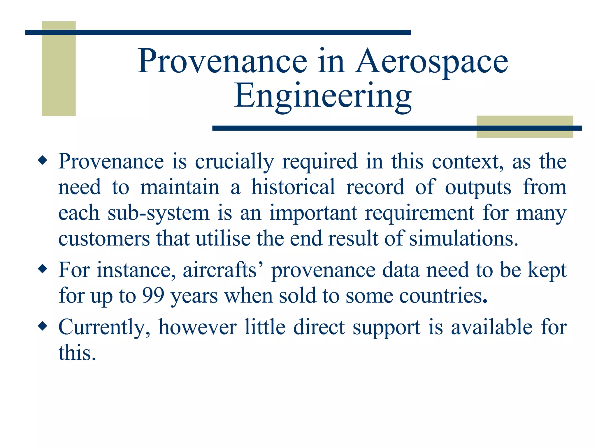 Provenance in Aerospace Engineering Provenance is crucially required in this context, as the need to maintain a historical record of outputs from each sub-system is an important requirement for many customers that utilise the end result of simulations.  For instance, aircrafts’ provenance data need to be kept for up to 99 years when sold to some countries .   Currently, however little direct support is available for this.  