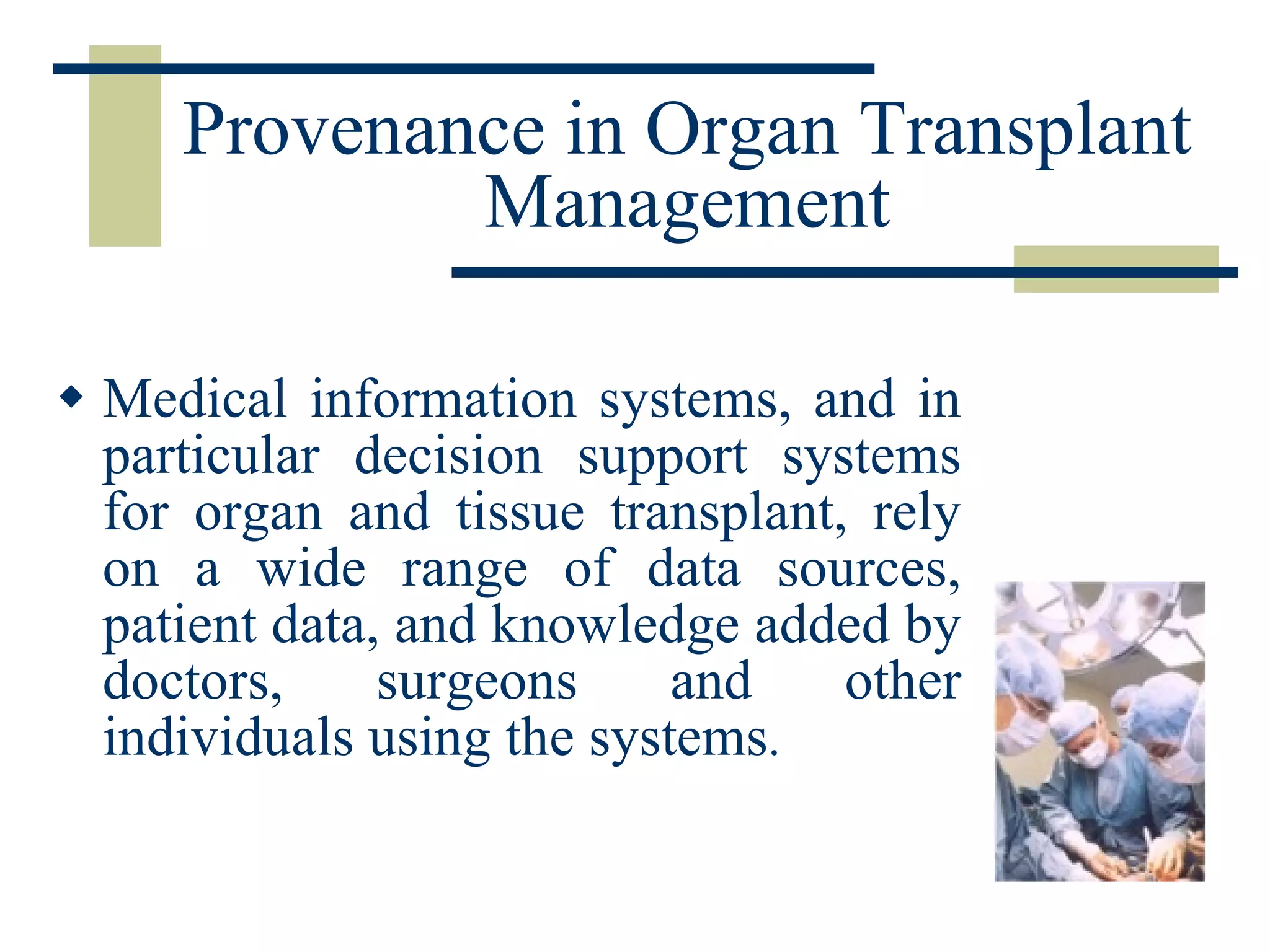 Provenance in Organ Transplant Management Medical information systems, and in particular decision support systems for organ and tissue transplant, rely on a wide range of data sources, patient data, and knowledge added by doctors, surgeons and other individuals using the systems . 