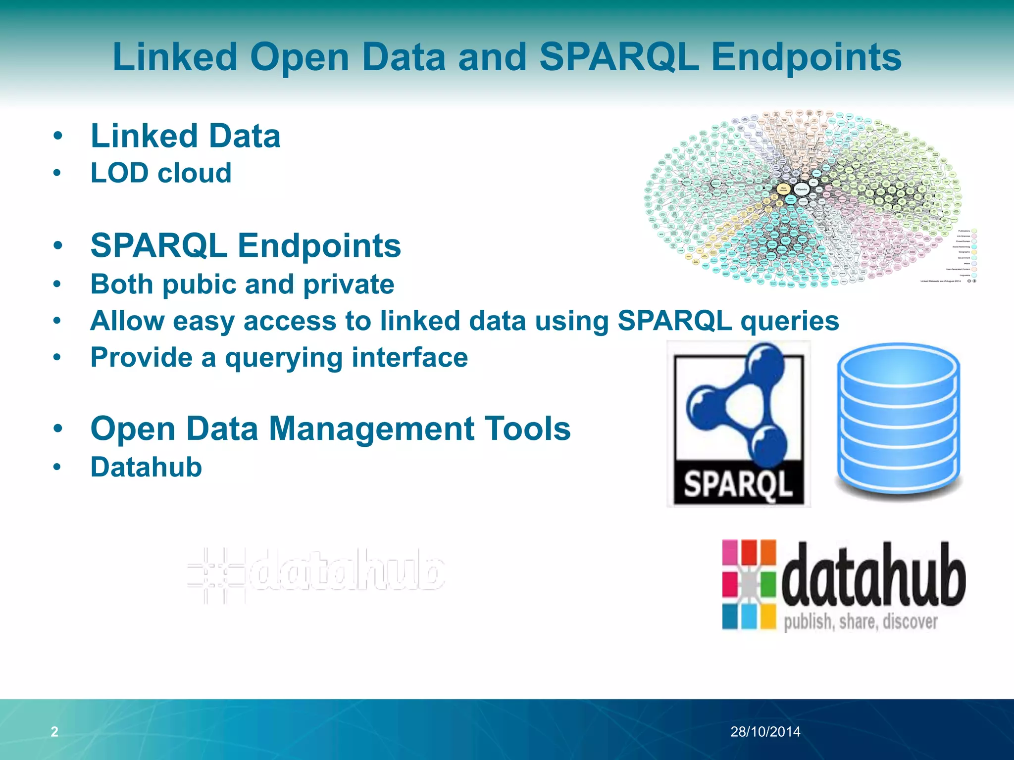 Linked Open Data and SPARQL Endpoints 
• Linked Data 
• LOD cloud 
• SPARQL Endpoints 
• Both pubic and private 
• Allow easy access to linked data using SPARQL queries 
• Provide a querying interface 
• Open Data Management Tools 
• Datahub 
2 28/10/2014 
 