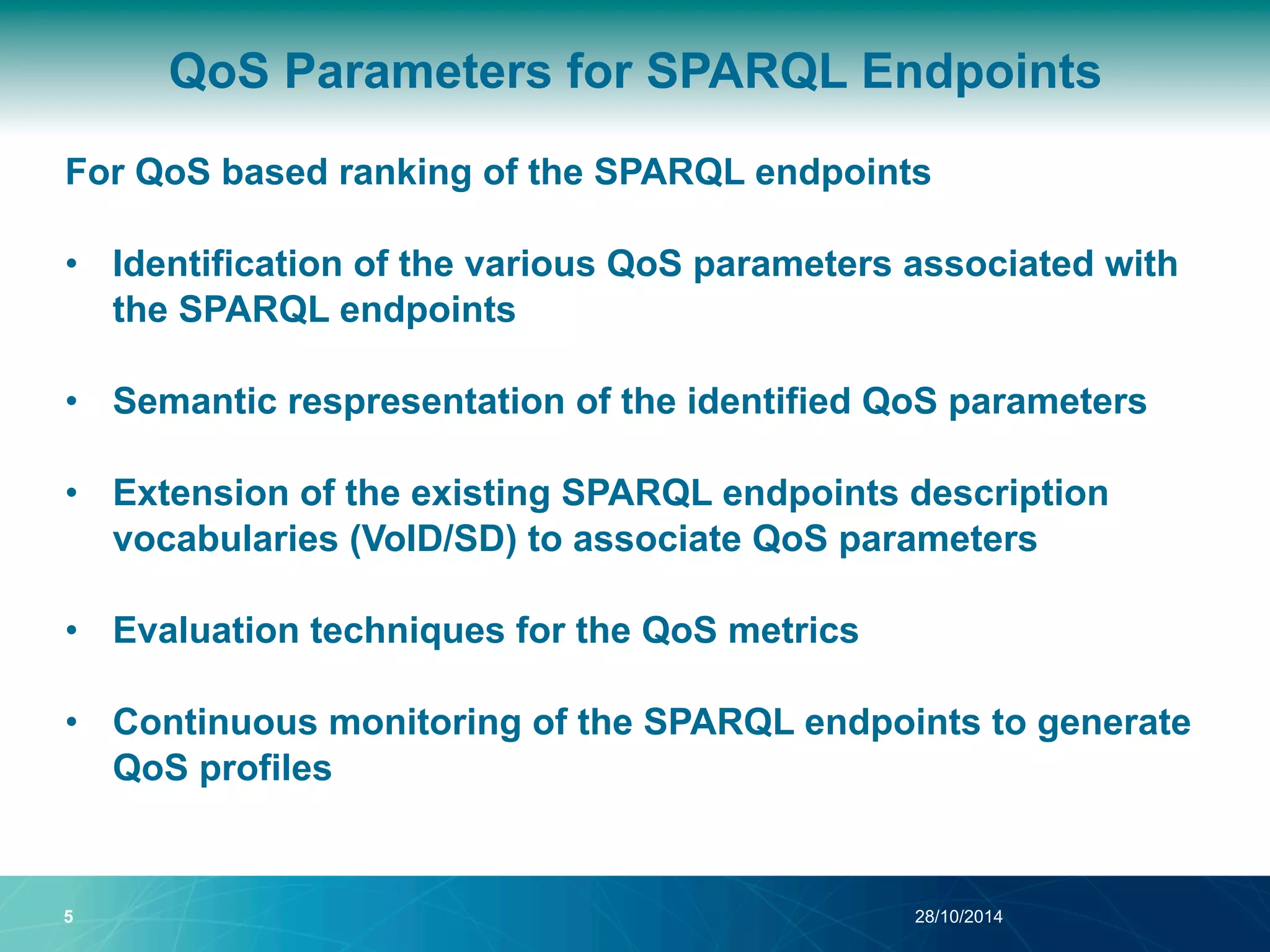 QoS Parameters for SPARQL Endpoints 
For QoS based ranking of the SPARQL endpoints 
• Identification of the various QoS parameters associated with 
the SPARQL endpoints 
• Semantic respresentation of the identified QoS parameters 
• Extension of the existing SPARQL endpoints description 
vocabularies (VoID/SD) to associate QoS parameters 
• Evaluation techniques for the QoS metrics 
• Continuous monitoring of the SPARQL endpoints to generate 
QoS profiles 
5 28/10/2014 
 