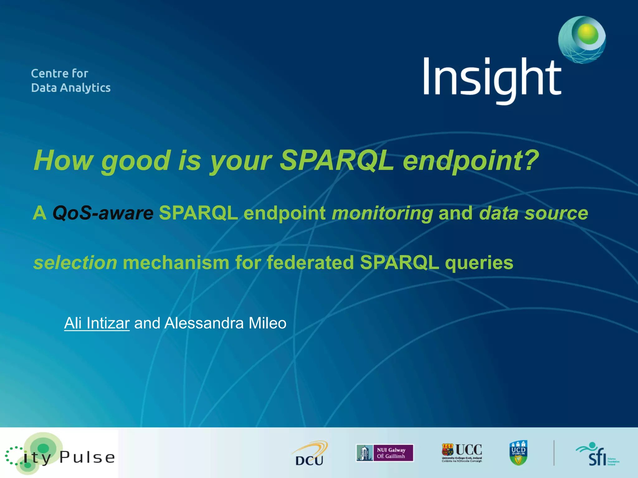 How good is your SPARQL endpoint? 
A QoS-aware SPARQL endpoint monitoring and data source 
selection mechanism for federated SPARQL queries 
Ali Intizar and Alessandra Mileo 
 