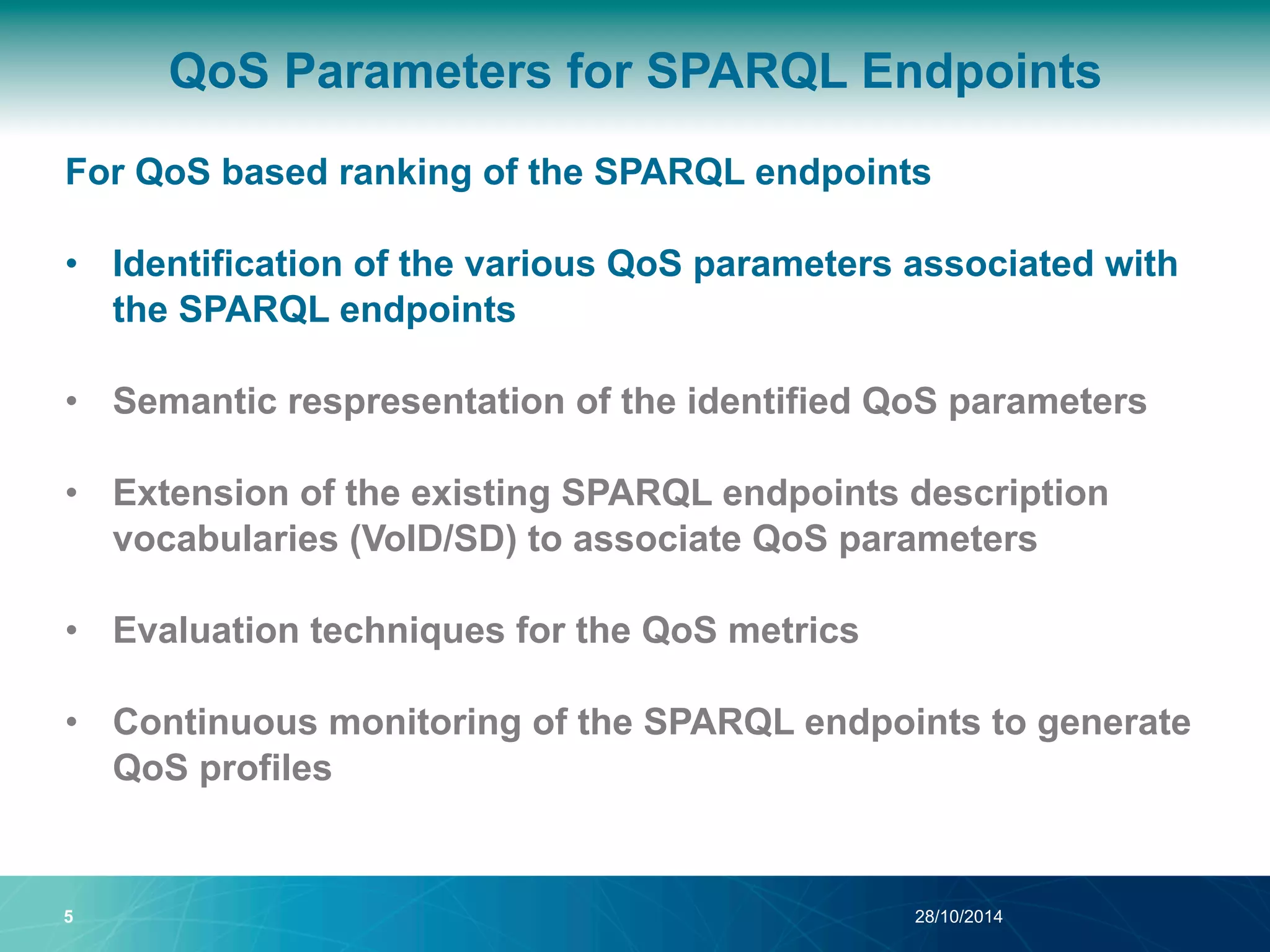 QoS Parameters for SPARQL Endpoints 
For QoS based ranking of the SPARQL endpoints 
• Identification of the various QoS parameters associated with 
the SPARQL endpoints 
• Semantic respresentation of the identified QoS parameters 
• Extension of the existing SPARQL endpoints description 
vocabularies (VoID/SD) to associate QoS parameters 
• Evaluation techniques for the QoS metrics 
• Continuous monitoring of the SPARQL endpoints to generate 
QoS profiles 
5 28/10/2014 
 