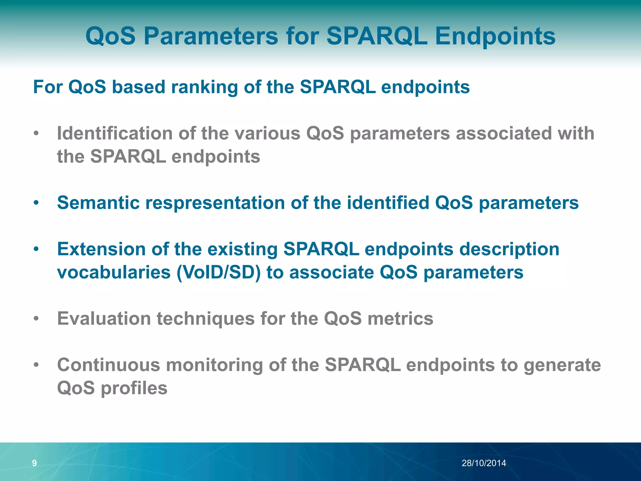 QoS Parameters for SPARQL Endpoints 
For QoS based ranking of the SPARQL endpoints 
• Identification of the various QoS parameters associated with 
the SPARQL endpoints 
• Semantic respresentation of the identified QoS parameters 
• Extension of the existing SPARQL endpoints description 
vocabularies (VoID/SD) to associate QoS parameters 
• Evaluation techniques for the QoS metrics 
• Continuous monitoring of the SPARQL endpoints to generate 
QoS profiles 
9 28/10/2014 
 
