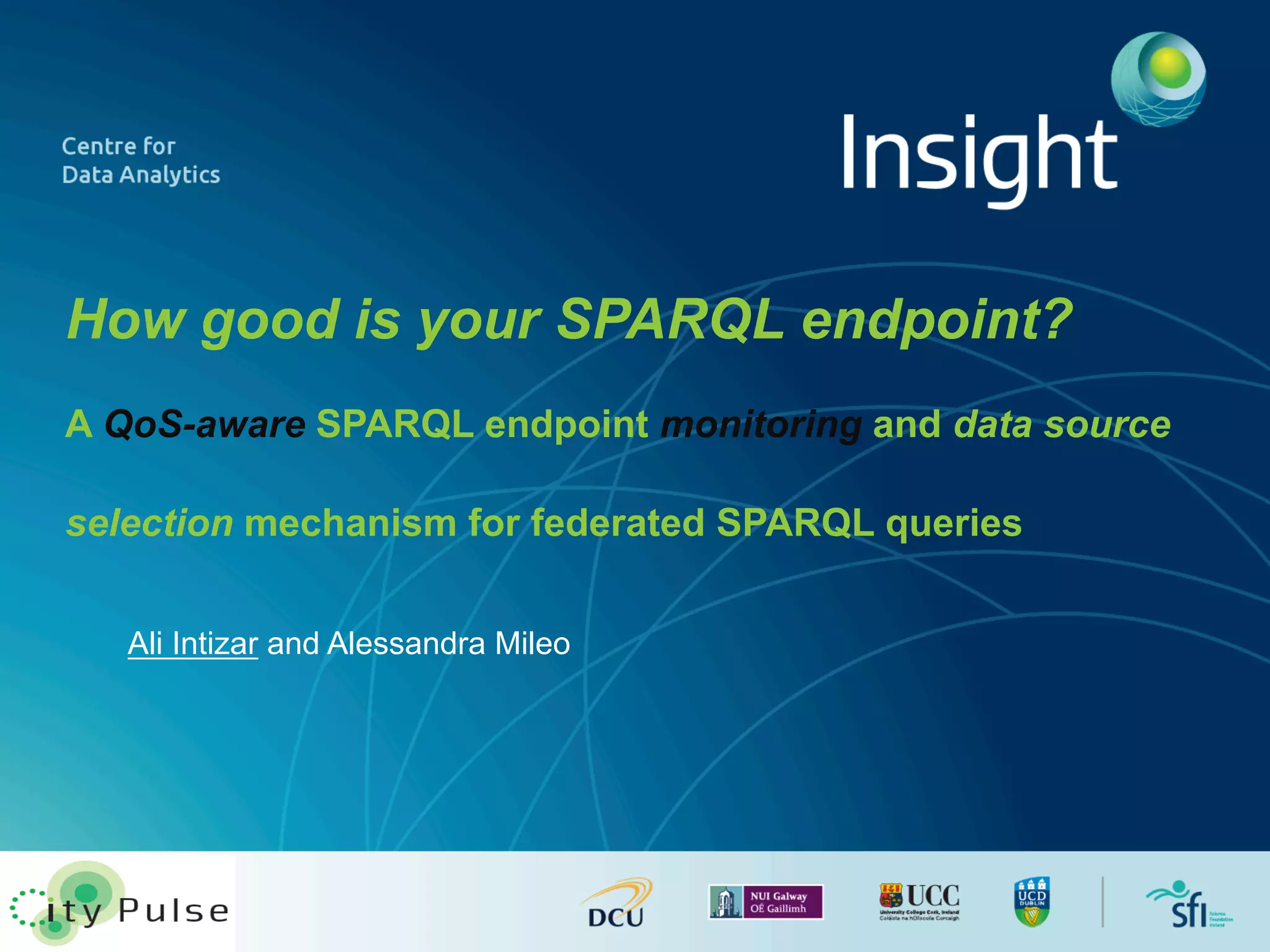 How good is your SPARQL endpoint? 
A QoS-aware SPARQL endpoint monitoring and data source 
selection mechanism for federated SPARQL queries 
Ali Intizar and Alessandra Mileo 
 