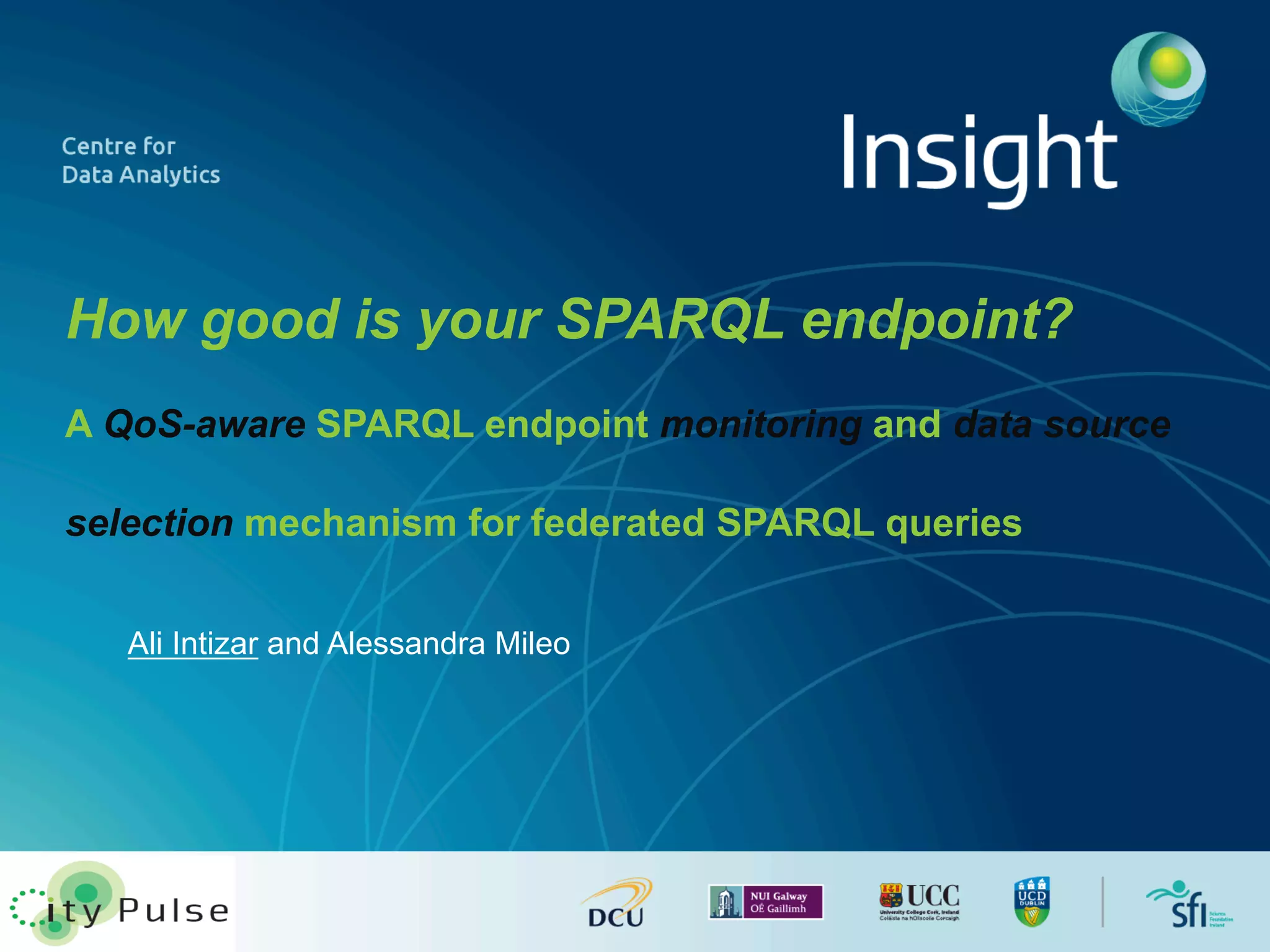 How good is your SPARQL endpoint? 
A QoS-aware SPARQL endpoint monitoring and data source 
selection mechanism for federated SPARQL queries 
Ali Intizar and Alessandra Mileo 
 