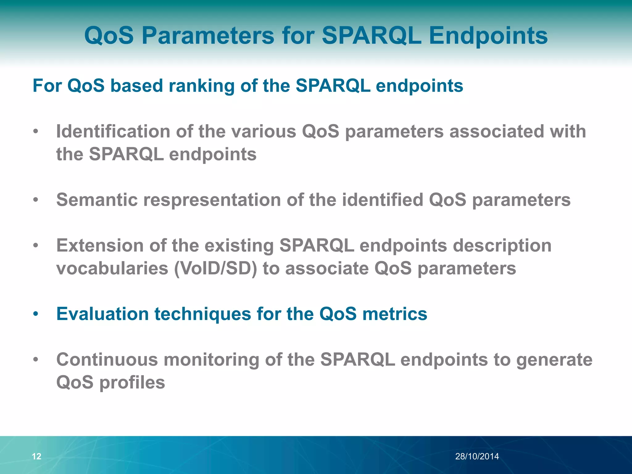 QoS Parameters for SPARQL Endpoints 
For QoS based ranking of the SPARQL endpoints 
• Identification of the various QoS parameters associated with 
the SPARQL endpoints 
• Semantic respresentation of the identified QoS parameters 
• Extension of the existing SPARQL endpoints description 
vocabularies (VoID/SD) to associate QoS parameters 
• Evaluation techniques for the QoS metrics 
• Continuous monitoring of the SPARQL endpoints to generate 
QoS profiles 
12 28/10/2014 
 