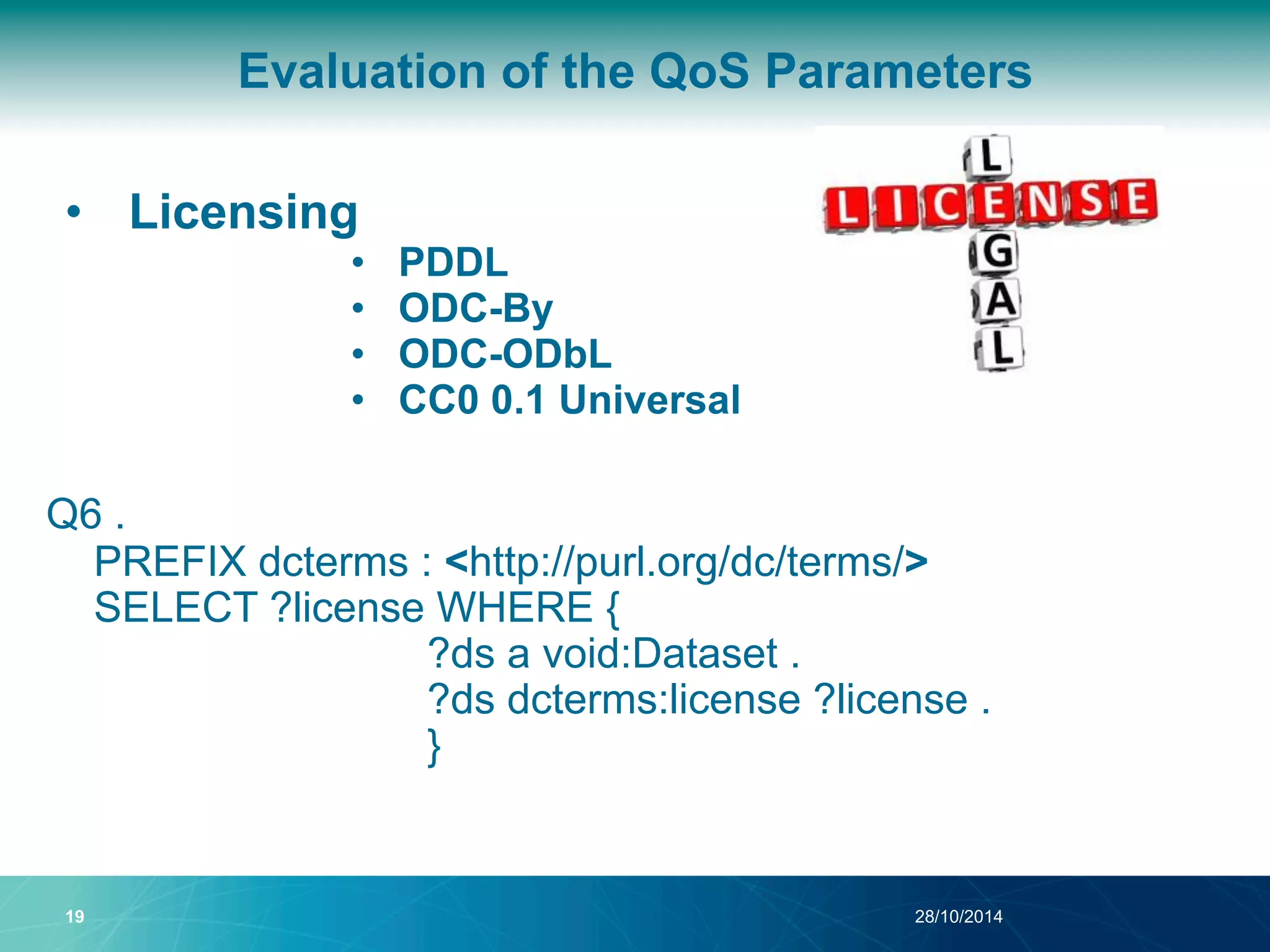 Evaluation of the QoS Parameters 
• Licensing 
• PDDL 
• ODC-By 
• ODC-ODbL 
• CC0 0.1 Universal 
Q6 . 
PREFIX dcterms : <http://purl.org/dc/terms/> 
SELECT ?license WHERE { 
?ds a void:Dataset . 
?ds dcterms:license ?license . 
} 
19 28/10/2014 
 