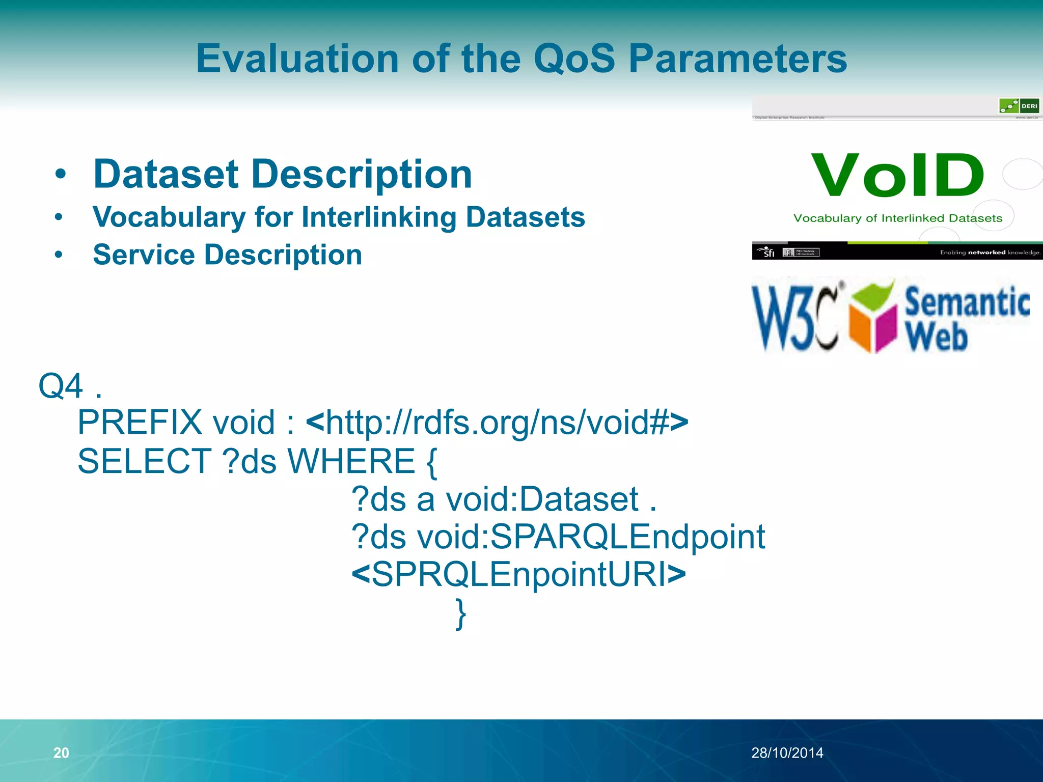 Evaluation of the QoS Parameters 
• Dataset Description 
• Vocabulary for Interlinking Datasets 
• Service Description 
Q4 . 
PREFIX void : <http://rdfs.org/ns/void#> 
SELECT ?ds WHERE { 
?ds a void:Dataset . 
?ds void:SPARQLEndpoint 
<SPRQLEnpointURI> 
} 
20 28/10/2014 
 