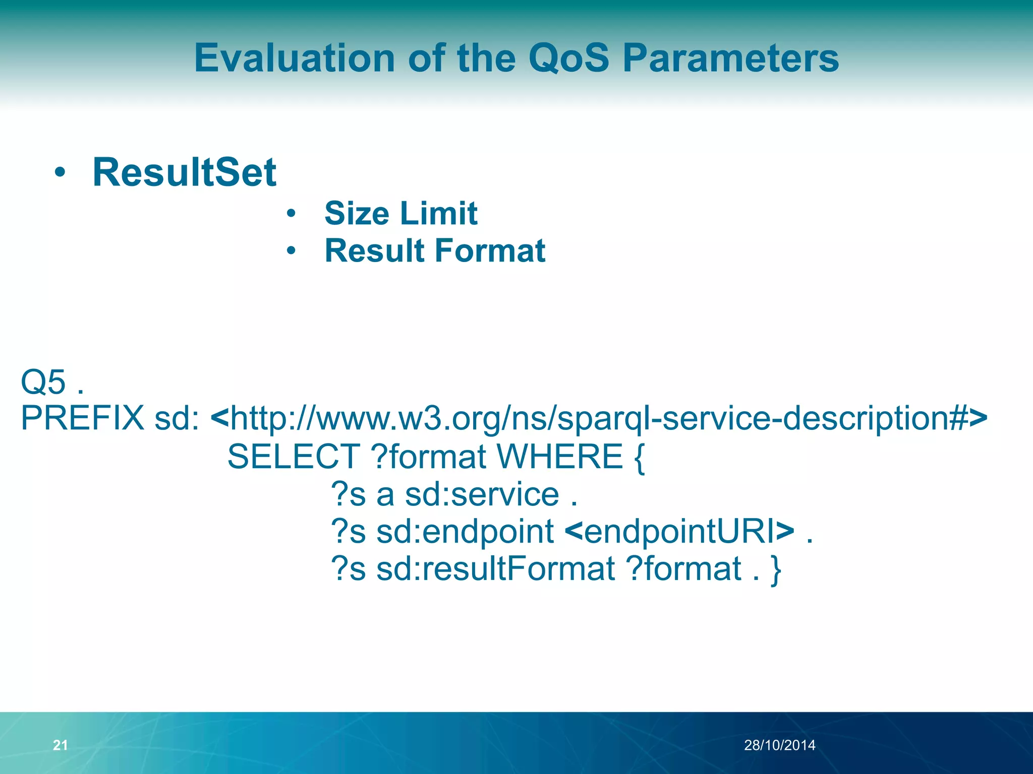 Evaluation of the QoS Parameters 
• ResultSet 
• Size Limit 
• Result Format 
Q5 . 
PREFIX sd: <http://www.w3.org/ns/sparql-service-description#> 
SELECT ?format WHERE { 
?s a sd:service . 
?s sd:endpoint <endpointURI> . 
?s sd:resultFormat ?format . } 
21 28/10/2014 
 