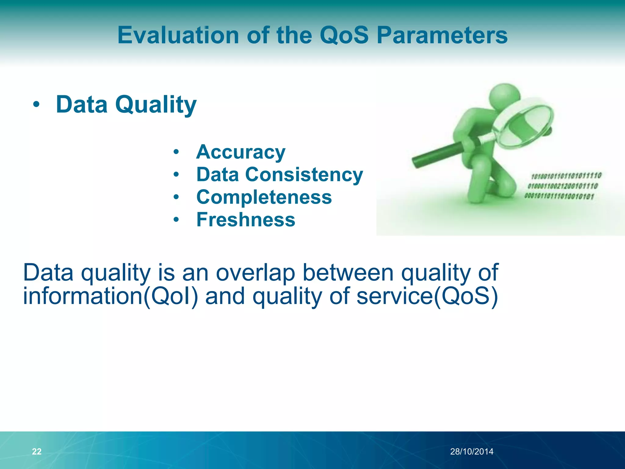 Evaluation of the QoS Parameters 
• Data Quality 
• Accuracy 
• Data Consistency 
• Completeness 
• Freshness 
Data quality is an overlap between quality of 
information(QoI) and quality of service(QoS) 
22 28/10/2014 
 