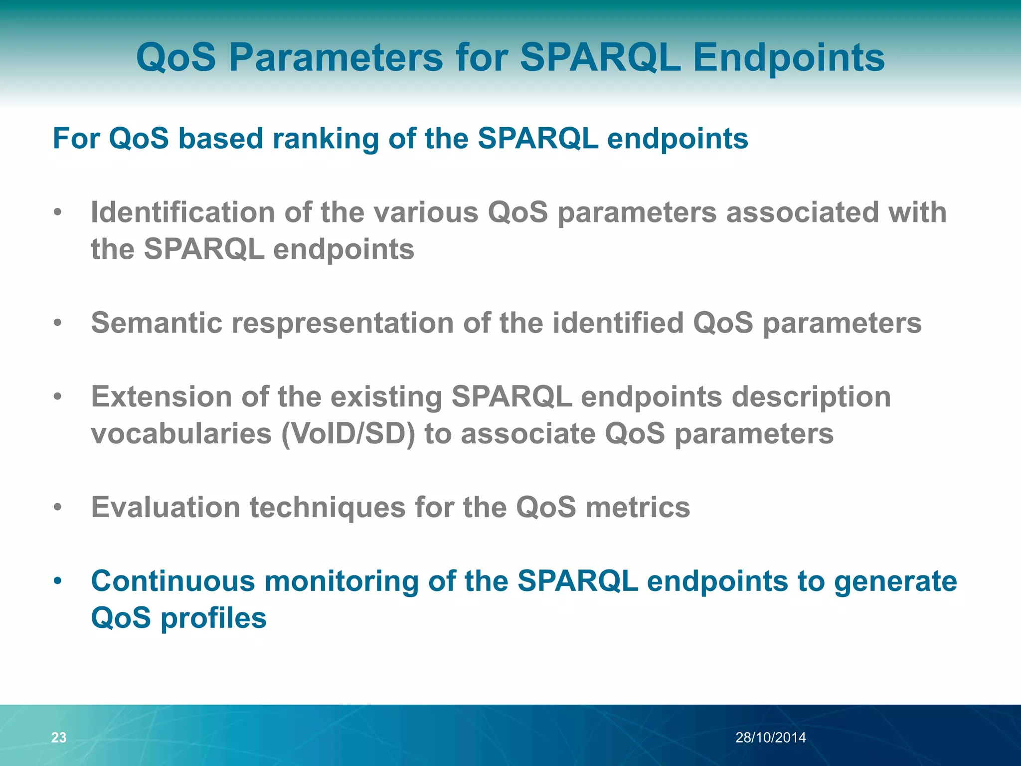 QoS Parameters for SPARQL Endpoints 
For QoS based ranking of the SPARQL endpoints 
• Identification of the various QoS parameters associated with 
the SPARQL endpoints 
• Semantic respresentation of the identified QoS parameters 
• Extension of the existing SPARQL endpoints description 
vocabularies (VoID/SD) to associate QoS parameters 
• Evaluation techniques for the QoS metrics 
• Continuous monitoring of the SPARQL endpoints to generate 
QoS profiles 
23 28/10/2014 
 