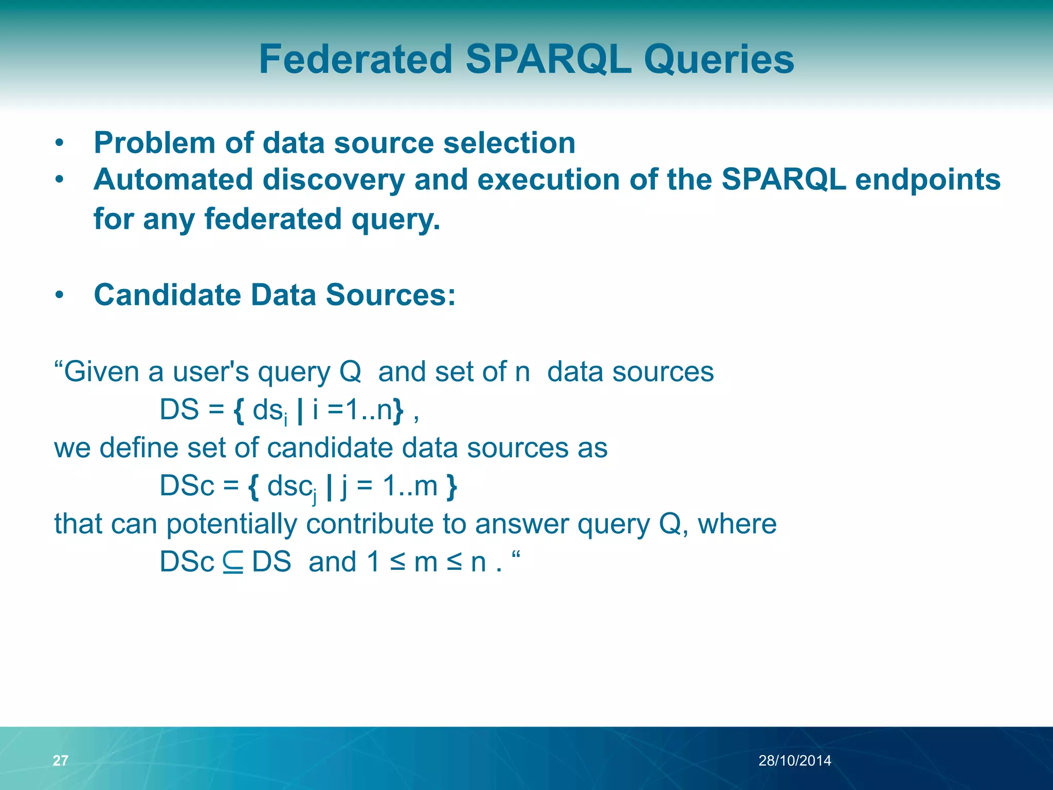 Federated SPARQL Queries 
• Problem of data source selection 
• Automated discovery and execution of the SPARQL endpoints 
for any federated query. 
• Candidate Data Sources: 
“Given a user's query Q and set of n data sources 
DS = { dsi | i =1..n} , 
we define set of candidate data sources as 
DSc = { dscj | j = 1..m } 
that can potentially contribute to answer query Q, where 
DSc ⊆ DS and 1 ≤ m ≤ n . “ 
27 28/10/2014 
 
