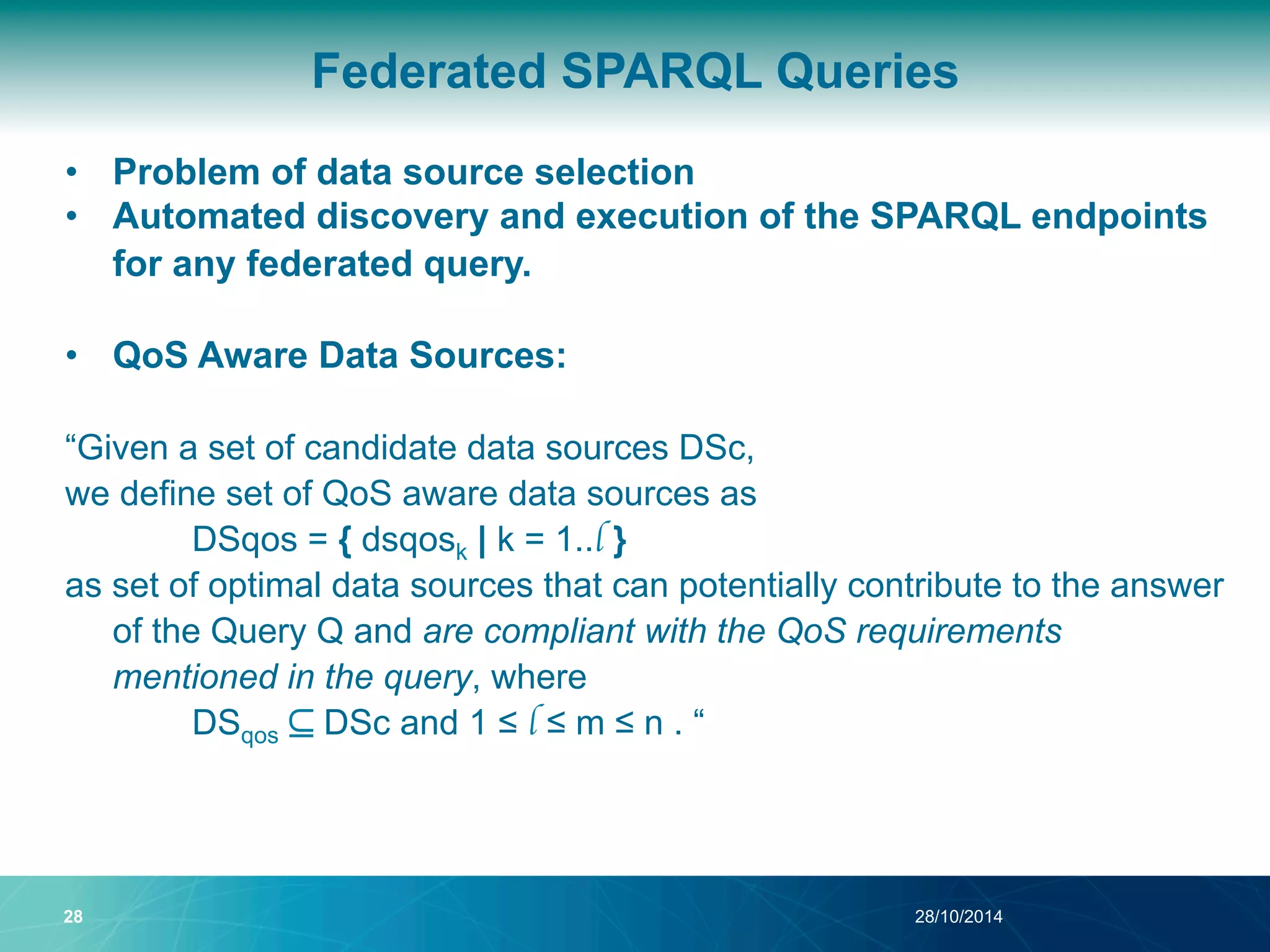 Federated SPARQL Queries 
• Problem of data source selection 
• Automated discovery and execution of the SPARQL endpoints 
for any federated query. 
• QoS Aware Data Sources: 
“Given a set of candidate data sources DSc, 
we define set of QoS aware data sources as 
DSqos = { dsqosk | k = 1..l } 
as set of optimal data sources that can potentially contribute to the answer 
of the Query Q and are compliant with the QoS requirements 
mentioned in the query, where 
DSqos ⊆ DSc and 1 ≤ l ≤ m ≤ n . “ 
28 28/10/2014 
 