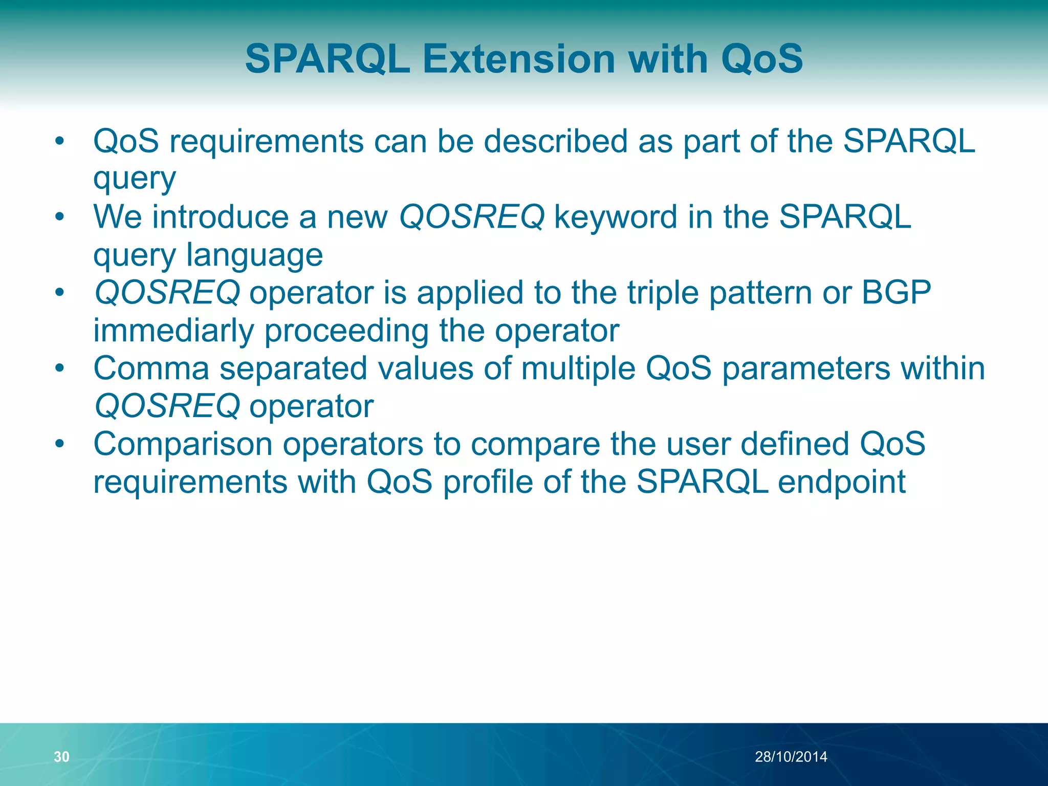 SPARQL Extension with QoS 
• QoS requirements can be described as part of the SPARQL 
query 
• We introduce a new QOSREQ keyword in the SPARQL 
query language 
• QOSREQ operator is applied to the triple pattern or BGP 
immediarly proceeding the operator 
• Comma separated values of multiple QoS parameters within 
QOSREQ operator 
• Comparison operators to compare the user defined QoS 
requirements with QoS profile of the SPARQL endpoint 
30 28/10/2014 
 