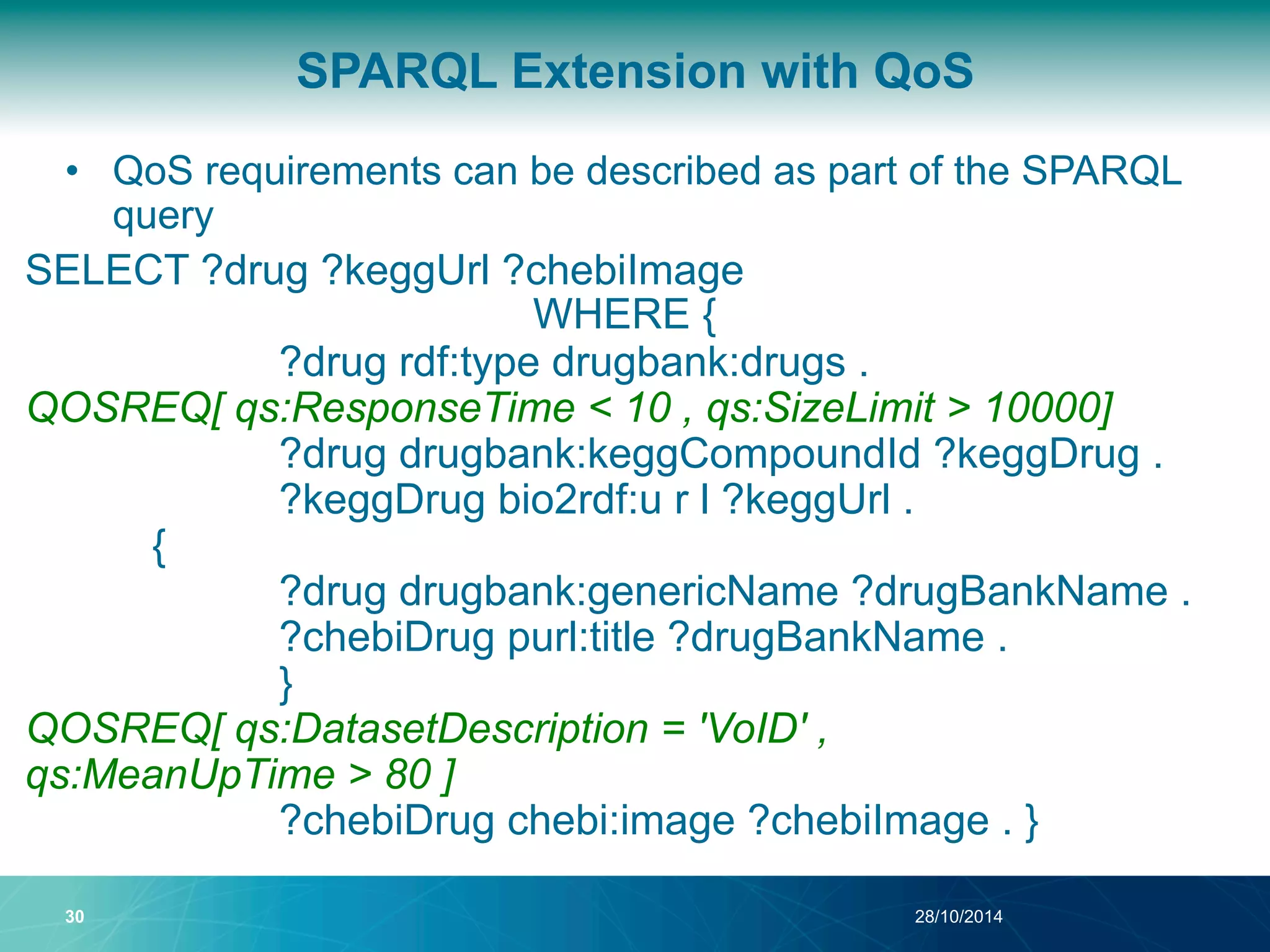 SPARQL Extension with QoS 
• QoS requirements can be described as part of the SPARQL 
query 
SELECT ?drug ?keggUrl ?chebiImage 
WHERE { 
?drug rdf:type drugbank:drugs . 
QOSREQ[ qs:ResponseTime < 10 , qs:SizeLimit > 10000] 
?drug drugbank:keggCompoundId ?keggDrug . 
?keggDrug bio2rdf:u r l ?keggUrl . 
{ 
?drug drugbank:genericName ?drugBankName . 
?chebiDrug purl:title ?drugBankName . 
} 
QOSREQ[ qs:DatasetDescription = 'VoID' , 
qs:MeanUpTime > 80 ] 
?chebiDrug chebi:image ?chebiImage . } 
30 28/10/2014 
 