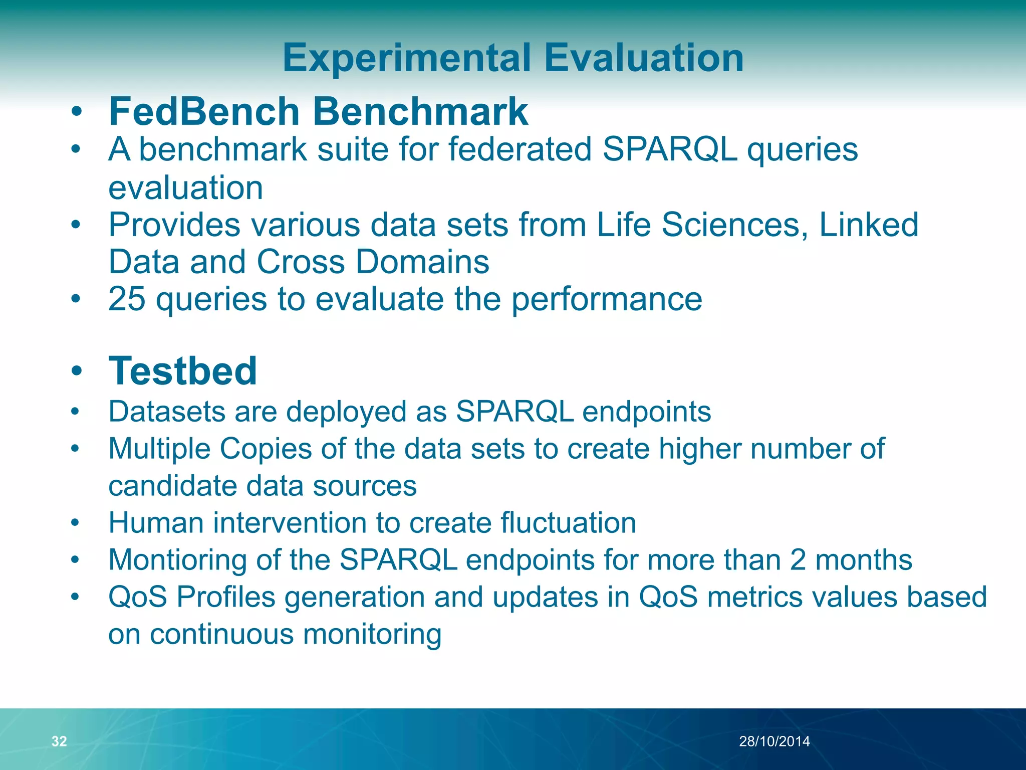Experimental Evaluation 
• FedBench Benchmark 
• A benchmark suite for federated SPARQL queries 
evaluation 
• Provides various data sets from Life Sciences, Linked 
Data and Cross Domains 
• 25 queries to evaluate the performance 
• Testbed 
• Datasets are deployed as SPARQL endpoints 
• Multiple Copies of the data sets to create higher number of 
candidate data sources 
• Human intervention to create fluctuation 
• Montioring of the SPARQL endpoints for more than 2 months 
• QoS Profiles generation and updates in QoS metrics values based 
on continuous monitoring 
32 28/10/2014 
 