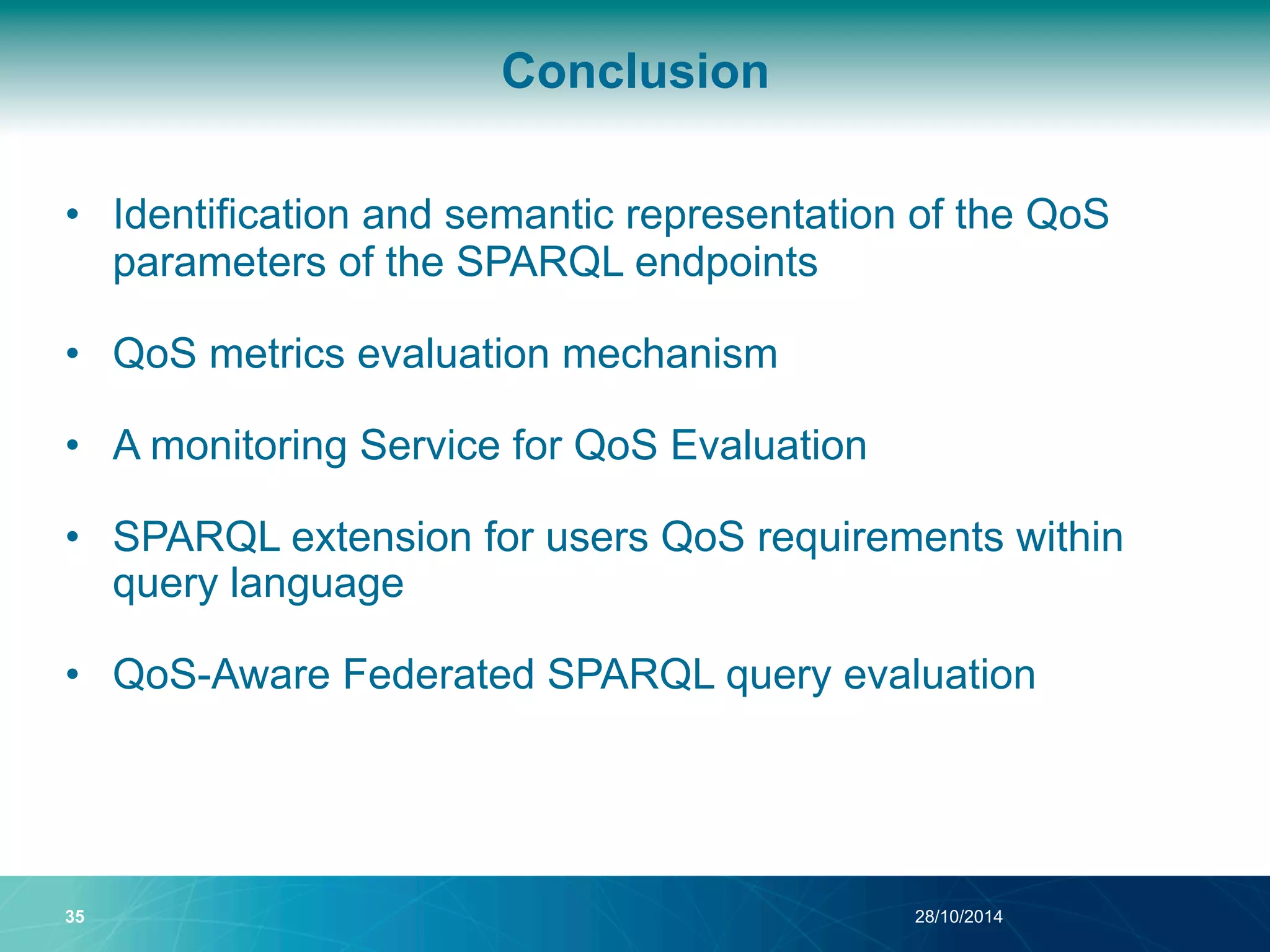 Conclusion 
• Identification and semantic representation of the QoS 
parameters of the SPARQL endpoints 
• QoS metrics evaluation mechanism 
• A monitoring Service for QoS Evaluation 
• SPARQL extension for users QoS requirements within 
query language 
• QoS-Aware Federated SPARQL query evaluation 
35 28/10/2014 
 