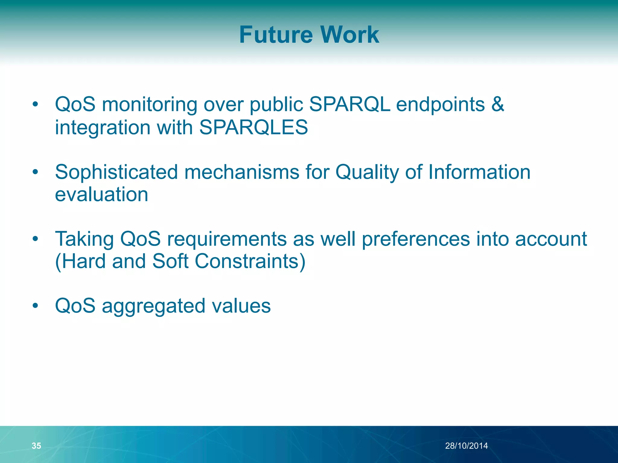 Future Work 
• QoS monitoring over public SPARQL endpoints & 
integration with SPARQLES 
• Sophisticated mechanisms for Quality of Information 
evaluation 
• Taking QoS requirements as well preferences into account 
(Hard and Soft Constraints) 
• QoS aggregated values 
35 28/10/2014 
