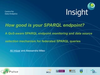How good is your SPARQL endpoint? 
A QoS-aware SPARQL endpoint monitoring and data source 
selection mechanism for federated SPARQL queries 
Ali Intizar and Alessandra Mileo 
 