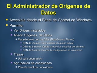 El Administrador de Orígenes deEl Administrador de Orígenes de
DatosDatos
 Accesible desde el Panel de Control en WindowsAccesible desde el Panel de Control en Windows
 Permite:Permite:
 Ver Drivers instaladosVer Drivers instalados
 Añadir Orígenes de DatosAñadir Orígenes de Datos
 Mapeándolos con un DSN (DataSource Name)Mapeándolos con un DSN (DataSource Name)
 DSN de Usuario: Solo visibles al usuario actualDSN de Usuario: Solo visibles al usuario actual
 DSN de Sistema: Visible a todos los usuarios del sistemaDSN de Sistema: Visible a todos los usuarios del sistema
 DSN de Archivo: Guarda la configuración en un archivoDSN de Archivo: Guarda la configuración en un archivo
 TrazasTrazas
 Útil para depuraciónÚtil para depuración
 Agrupación de conexionesAgrupación de conexiones
 Permite reutilizar conexionesPermite reutilizar conexiones
 