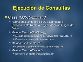 Ejecución de ConsultasEjecución de Consultas
 ClaseClase “OdbcCommand”“OdbcCommand”
 Representa sentencias SQL y Llamadas aRepresenta sentencias SQL y Llamadas a
Procedimiento Remoto a ejecutar en un Origen deProcedimiento Remoto a ejecutar en un Origen de
Datos.Datos.
 MétodoMétodo ExecuteNonQuery()ExecuteNonQuery()
 Ejecuta sentencias que no devuelven filas (INSERT,…).Ejecuta sentencias que no devuelven filas (INSERT,…).
 Devuelve el número de filas afectadas.Devuelve el número de filas afectadas.
 MétodoMétodo ExecuteScalar()ExecuteScalar()
 Devuelve la primera columna de la primera fila.Devuelve la primera columna de la primera fila.
 MétodoMétodo ExecuteReader()ExecuteReader()
 Devuelve un objetoDevuelve un objeto OdbcDataReaderOdbcDataReader..
 
