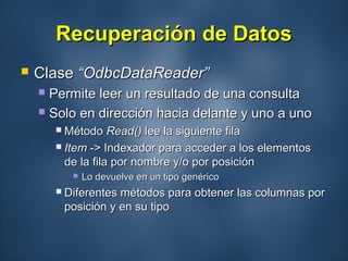 Recuperación de DatosRecuperación de Datos
 ClaseClase “OdbcDataReader”“OdbcDataReader”
 Permite leer un resultado de una consultaPermite leer un resultado de una consulta
 Solo en dirección hacia delante y uno a unoSolo en dirección hacia delante y uno a uno
 MétodoMétodo Read()Read() lee la siguiente filalee la siguiente fila
 ItemItem -> Indexador para acceder a los elementos-> Indexador para acceder a los elementos
de la fila por nombre y/o por posiciónde la fila por nombre y/o por posición
 Lo devuelve en un tipo genéricoLo devuelve en un tipo genérico
 Diferentes métodos para obtener las columnas porDiferentes métodos para obtener las columnas por
posición y en su tipoposición y en su tipo
 