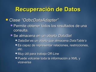 Recuperación de DatosRecuperación de Datos
 ClaseClase “OdbcDataAdapter”“OdbcDataAdapter”
 Permite obtener todos los resultados de unaPermite obtener todos los resultados de una
consulta.consulta.
 Se almacena en un objetoSe almacena en un objeto DataSetDataSet
 DataSetDataSet es un objeto que almacenaes un objeto que almacena DataTable’sDataTable’s
 Es capaz de representar relaciones, restricciones,Es capaz de representar relaciones, restricciones,
etc.etc.
 Muy útil para trabajo Off-LineMuy útil para trabajo Off-Line
 Puede volcarse toda la información a XML yPuede volcarse toda la información a XML y
viceversaviceversa
 