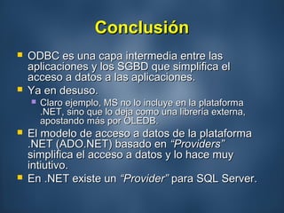 ConclusiónConclusión
 ODBC es una capa intermedia entre lasODBC es una capa intermedia entre las
aplicaciones y los SGBD que simplifica elaplicaciones y los SGBD que simplifica el
acceso a datos a las aplicaciones.acceso a datos a las aplicaciones.
 Ya en desuso.Ya en desuso.
 Claro ejemplo, MS no lo incluye en la plataformaClaro ejemplo, MS no lo incluye en la plataforma
.NET, sino que lo deja como una librería externa,.NET, sino que lo deja como una librería externa,
apostando más por OLEDB.apostando más por OLEDB.
 El modelo de acceso a datos de la plataformaEl modelo de acceso a datos de la plataforma
.NET (ADO.NET) basado en.NET (ADO.NET) basado en “Providers”“Providers”
simplifica el acceso a datos y lo hace muysimplifica el acceso a datos y lo hace muy
intiutivo.intiutivo.
 En .NET existe unEn .NET existe un “Provider”“Provider” para SQL Server.para SQL Server.
 