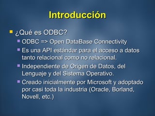 IntroducciónIntroducción
 ¿Qué es ODBC?¿Qué es ODBC?
 ODBC => Open DataBase ConnectivityODBC => Open DataBase Connectivity
 Es una API estándar para el acceso a datosEs una API estándar para el acceso a datos
tanto relacional como no relacional.tanto relacional como no relacional.
 Independiente de Origen de Datos, delIndependiente de Origen de Datos, del
Lenguaje y del Sistema Operativo.Lenguaje y del Sistema Operativo.
 Creado inicialmente por Microsoft y adoptadoCreado inicialmente por Microsoft y adoptado
por casi toda la industria (Oracle, Borland,por casi toda la industria (Oracle, Borland,
Novell, etc.)Novell, etc.)
 