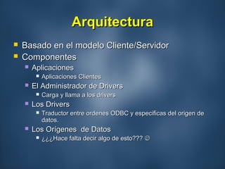 ArquitecturaArquitectura
 Basado en el modelo Cliente/ServidorBasado en el modelo Cliente/Servidor
 ComponentesComponentes
 AplicacionesAplicaciones
 Aplicaciones ClientesAplicaciones Clientes
 El Administrador de DriversEl Administrador de Drivers
 Carga y llama a los driversCarga y llama a los drivers
 Los DriversLos Drivers
 Traductor entre ordenes ODBC y especificas del origen deTraductor entre ordenes ODBC y especificas del origen de
datos.datos.
 Los Orígenes de DatosLos Orígenes de Datos
 ¿¿¿Hace falta decir algo de esto???¿¿¿Hace falta decir algo de esto??? 
 