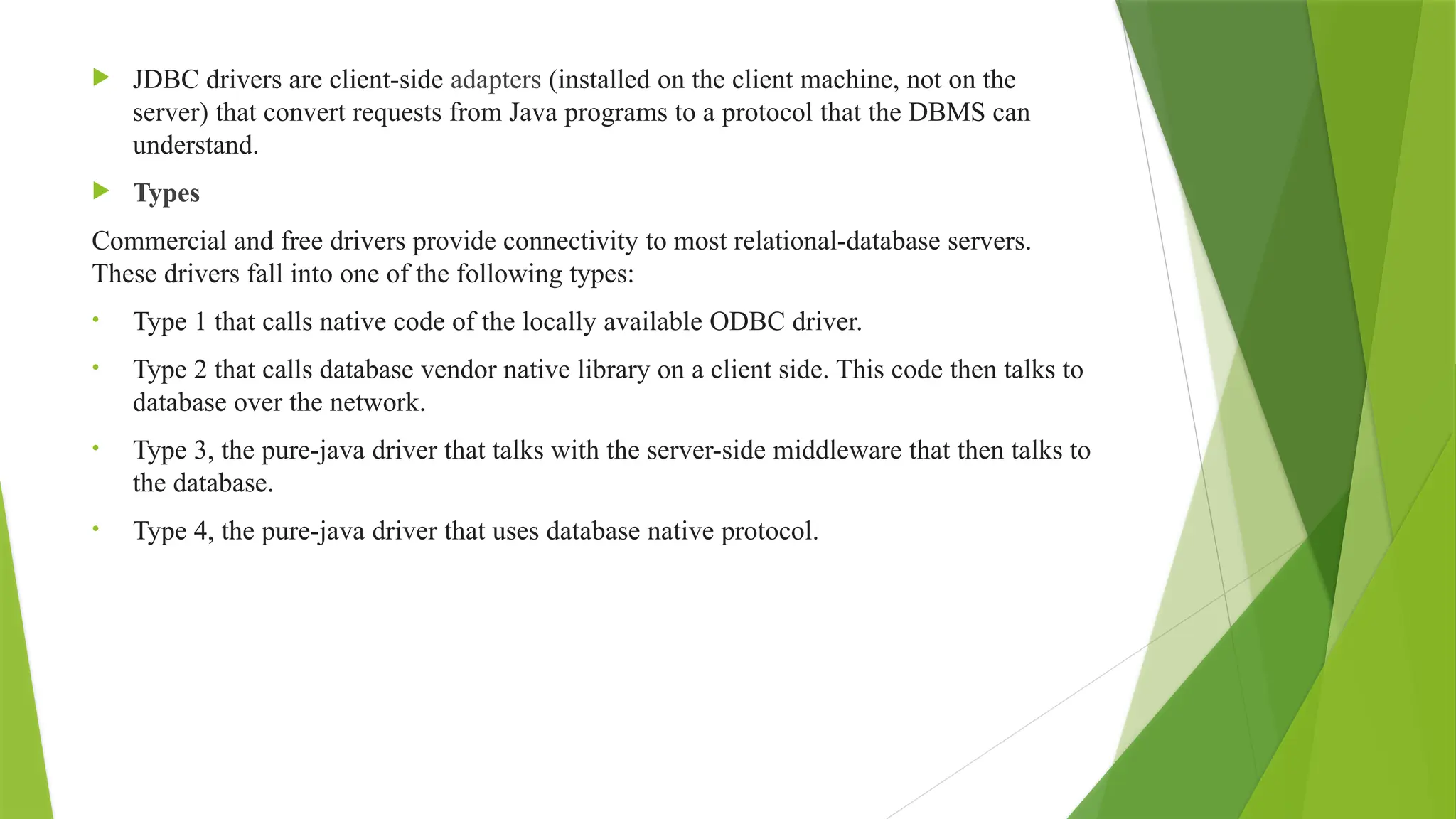 JDBC drivers are client-side adapters (installed on the client machine, not on the
server) that convert requests from Java programs to a protocol that the DBMS can
understand.
 Types
Commercial and free drivers provide connectivity to most relational-database servers.
These drivers fall into one of the following types:
• Type 1 that calls native code of the locally available ODBC driver.
• Type 2 that calls database vendor native library on a client side. This code then talks to
database over the network.
• Type 3, the pure-java driver that talks with the server-side middleware that then talks to
the database.
• Type 4, the pure-java driver that uses database native protocol.
 