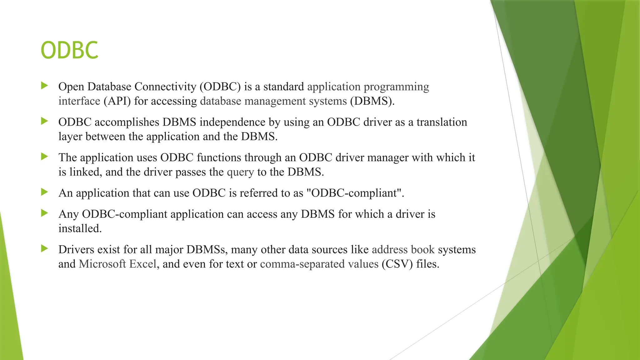 ODBC
 Open Database Connectivity (ODBC) is a standard application programming
interface (API) for accessing database management systems (DBMS).
 ODBC accomplishes DBMS independence by using an ODBC driver as a translation
layer between the application and the DBMS.
 The application uses ODBC functions through an ODBC driver manager with which it
is linked, and the driver passes the query to the DBMS.
 An application that can use ODBC is referred to as "ODBC-compliant".
 Any ODBC-compliant application can access any DBMS for which a driver is
installed.
 Drivers exist for all major DBMSs, many other data sources like address book systems
and Microsoft Excel, and even for text or comma-separated values (CSV) files.
 