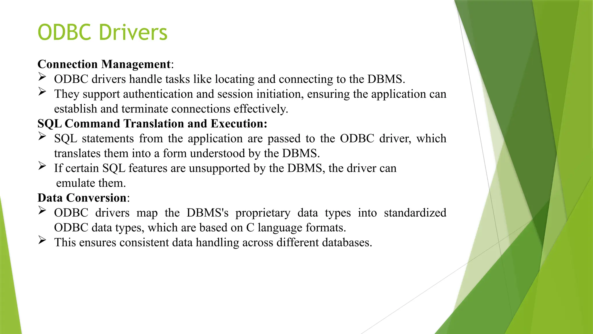 ODBC Drivers
Connection Management:
 ODBC drivers handle tasks like locating and connecting to the DBMS.
 They support authentication and session initiation, ensuring the application can
establish and terminate connections effectively.
SQL Command Translation and Execution:
 SQL statements from the application are passed to the ODBC driver, which
translates them into a form understood by the DBMS.
 If certain SQL features are unsupported by the DBMS, the driver can
emulate them.
Data Conversion:
 ODBC drivers map the DBMS's proprietary data types into standardized
ODBC data types, which are based on C language formats.
 This ensures consistent data handling across different databases.
 