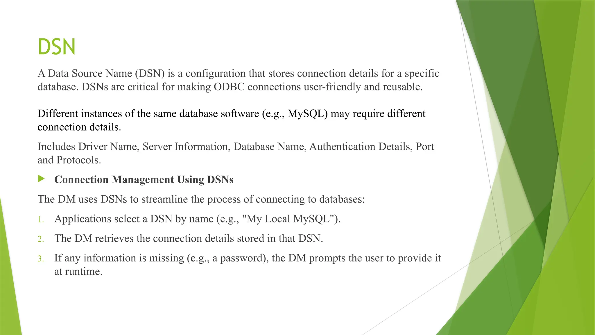 DSN
A Data Source Name (DSN) is a configuration that stores connection details for a specific
database. DSNs are critical for making ODBC connections user-friendly and reusable.
Different instances of the same database software (e.g., MySQL) may require different
connection details.
Includes Driver Name, Server Information, Database Name, Authentication Details, Port
and Protocols.
 Connection Management Using DSNs
The DM uses DSNs to streamline the process of connecting to databases:
1. Applications select a DSN by name (e.g., "My Local MySQL").
2. The DM retrieves the connection details stored in that DSN.
3. If any information is missing (e.g., a password), the DM prompts the user to provide it
at runtime.
 