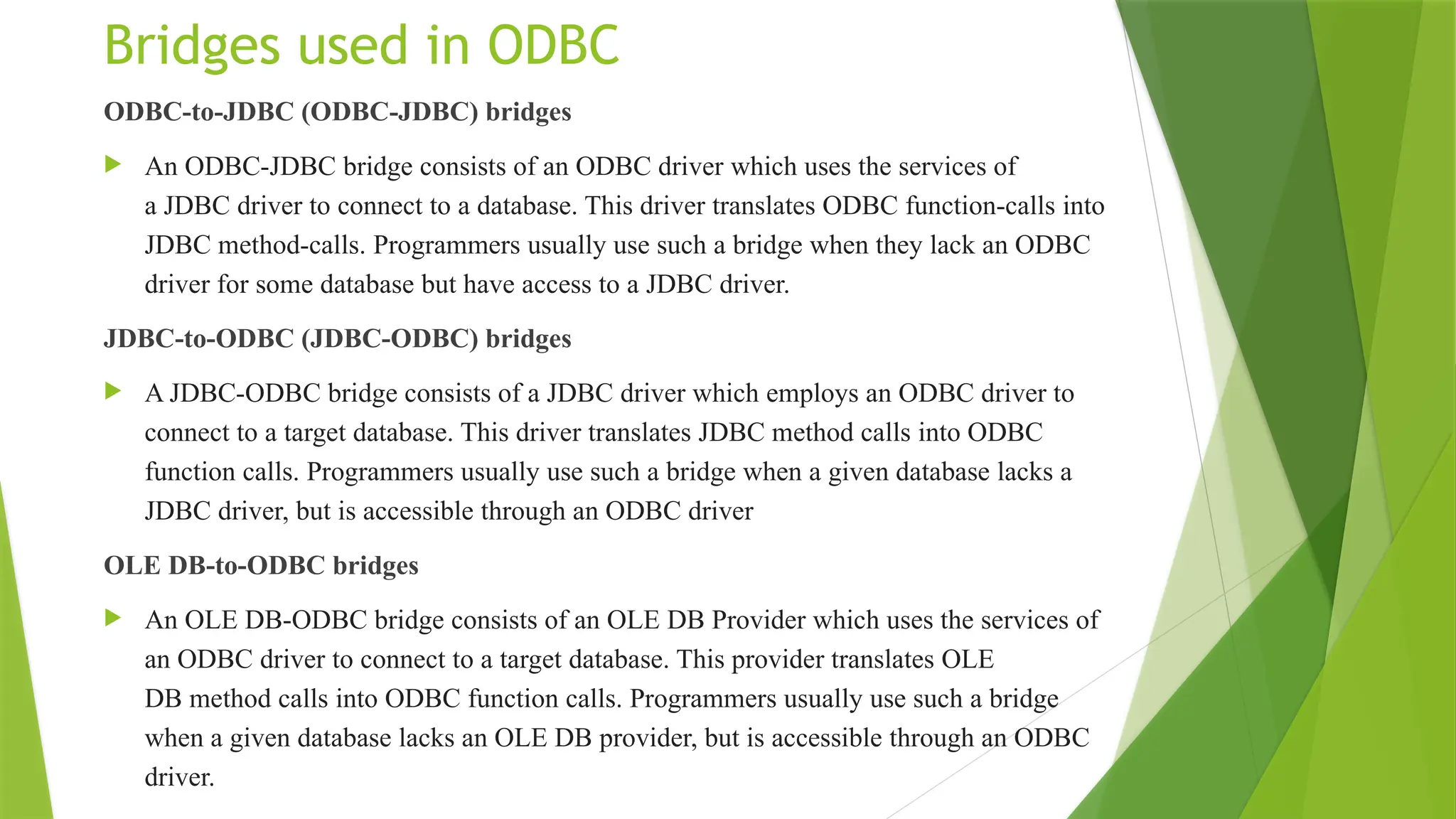 Bridges used in ODBC
ODBC-to-JDBC (ODBC-JDBC) bridges
 An ODBC-JDBC bridge consists of an ODBC driver which uses the services of
a JDBC driver to connect to a database. This driver translates ODBC function-calls into
JDBC method-calls. Programmers usually use such a bridge when they lack an ODBC
driver for some database but have access to a JDBC driver.
JDBC-to-ODBC (JDBC-ODBC) bridges
 A JDBC-ODBC bridge consists of a JDBC driver which employs an ODBC driver to
connect to a target database. This driver translates JDBC method calls into ODBC
function calls. Programmers usually use such a bridge when a given database lacks a
JDBC driver, but is accessible through an ODBC driver
OLE DB-to-ODBC bridges
 An OLE DB-ODBC bridge consists of an OLE DB Provider which uses the services of
an ODBC driver to connect to a target database. This provider translates OLE
DB method calls into ODBC function calls. Programmers usually use such a bridge
when a given database lacks an OLE DB provider, but is accessible through an ODBC
driver.
 