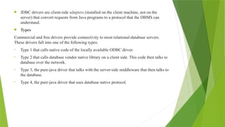  JDBC drivers are client-side adapters (installed on the client machine, not on the
server) that convert requests from Java programs to a protocol that the DBMS can
understand.
 Types
Commercial and free drivers provide connectivity to most relational-database servers.
These drivers fall into one of the following types:
• Type 1 that calls native code of the locally available ODBC driver.
• Type 2 that calls database vendor native library on a client side. This code then talks to
database over the network.
• Type 3, the pure-java driver that talks with the server-side middleware that then talks to
the database.
• Type 4, the pure-java driver that uses database native protocol.
 