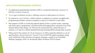 APPLICATION PROGRAMMING INTERFACE
 An application programming interface (API) is a connection between computers or
between computer programs.
 It is a type of software interface, offering a service to other pieces of software.
 In contrast to a user interface, which connects a computer to a person, an application
programming interface connects computers or pieces of software to each other.
 One purpose of APIs is to hide the internal details of how a system works, exposing
only those parts a programmer will find useful and keeping them consistent even if the
internal details later change. An API may be custom-built for a particular pair of
systems, or it may be a shared standard allowing interoperability among many systems.
 When used in the context of web development, an API is typically defined as a set of
specifications, such as Hypertext Transfer Protocol (HTTP) request messages, along
with a definition of the structure of response messages, usually in an Extensible
Markup Language (XML) or JavaScript Object Notation (JSON) format.
 
