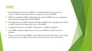 ODBC
 Open Database Connectivity (ODBC) is a standard application programming
interface (API) for accessing database management systems (DBMS).
 ODBC accomplishes DBMS independence by using an ODBC driver as a translation
layer between the application and the DBMS.
 The application uses ODBC functions through an ODBC driver manager with which it
is linked, and the driver passes the query to the DBMS.
 An application that can use ODBC is referred to as "ODBC-compliant".
 Any ODBC-compliant application can access any DBMS for which a driver is
installed.
 Drivers exist for all major DBMSs, many other data sources like address book systems
and Microsoft Excel, and even for text or comma-separated values (CSV) files.
 