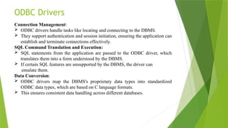 ODBC Drivers
Connection Management:
 ODBC drivers handle tasks like locating and connecting to the DBMS.
 They support authentication and session initiation, ensuring the application can
establish and terminate connections effectively.
SQL Command Translation and Execution:
 SQL statements from the application are passed to the ODBC driver, which
translates them into a form understood by the DBMS.
 If certain SQL features are unsupported by the DBMS, the driver can
emulate them.
Data Conversion:
 ODBC drivers map the DBMS's proprietary data types into standardized
ODBC data types, which are based on C language formats.
 This ensures consistent data handling across different databases.
 