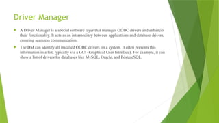 Driver Manager
 A Driver Manager is a special software layer that manages ODBC drivers and enhances
their functionality. It acts as an intermediary between applications and database drivers,
ensuring seamless communication.
 The DM can identify all installed ODBC drivers on a system. It often presents this
information in a list, typically via a GUI (Graphical User Interface). For example, it can
show a list of drivers for databases like MySQL, Oracle, and PostgreSQL.
 