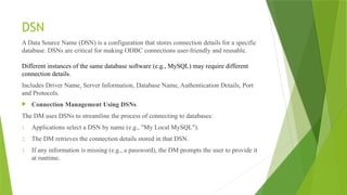 DSN
A Data Source Name (DSN) is a configuration that stores connection details for a specific
database. DSNs are critical for making ODBC connections user-friendly and reusable.
Different instances of the same database software (e.g., MySQL) may require different
connection details.
Includes Driver Name, Server Information, Database Name, Authentication Details, Port
and Protocols.
 Connection Management Using DSNs
The DM uses DSNs to streamline the process of connecting to databases:
1. Applications select a DSN by name (e.g., "My Local MySQL").
2. The DM retrieves the connection details stored in that DSN.
3. If any information is missing (e.g., a password), the DM prompts the user to provide it
at runtime.
 
